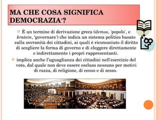 MA CHE COSA SIGNIFICA DEMOCRAZIA * ?  È un termine di derivazione greca ( demos , 'popolo', e  kratein , ‘governare') che indica un sistema politico basato sulla sovranità dei cittadini, ai quali è riconosciuto il diritto di scegliere la forma di governo e di eleggere direttamente o indirettamente i propri rappresentanti.  implica anche l’uguaglianza dei cittadini nell'esercizio del voto, dal quale non deve essere escluso nessuno per motivi di razza, di religione, di censo e di sesso.  
