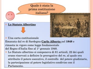 Quale è stata la prima costituzione italiana? Lo Statuto Albertino Una carta costituzionale  Emanata dal re di Sardegna  Carlo Alberto  nel  1848  e  rimasta in vigore come legge fondamentale  del Regno d'Italia fino al 1° gennaio 1948. Lo Statuto albertino si componeva di 81 articoli, 22 dei quali erano riservati a definire le prerogative del re, al quale era attribuito il potere esecutivo, il controllo  del potere giudiziario, la partecipazione al potere legislativo condiviso con il Parlamento.  