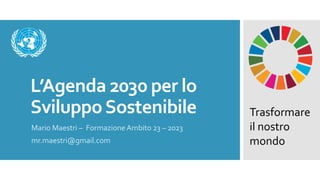 L’Agenda 2030 per lo
SviluppoSostenibile
Mario Maestri – FormazioneAmbito 23 – 2023
mr.maestri@gmail.com
Trasformare
il nostro
mondo
 
