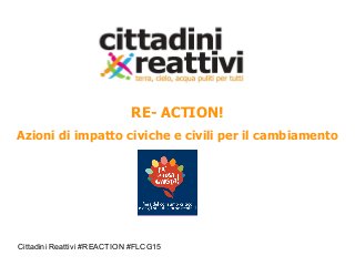 Cittadini Reattivi #REACTION #FLCG15
RE- ACTION!
Azioni di impatto civiche e civili per il cambiamento
 