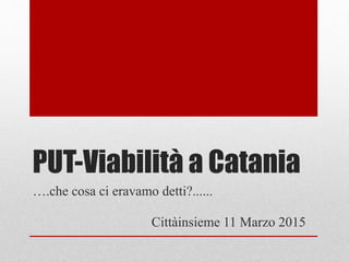 PUT-Viabilità a Catania
Cittàinsieme 11 Marzo 2015
….che cosa ci eravamo detti?......
 