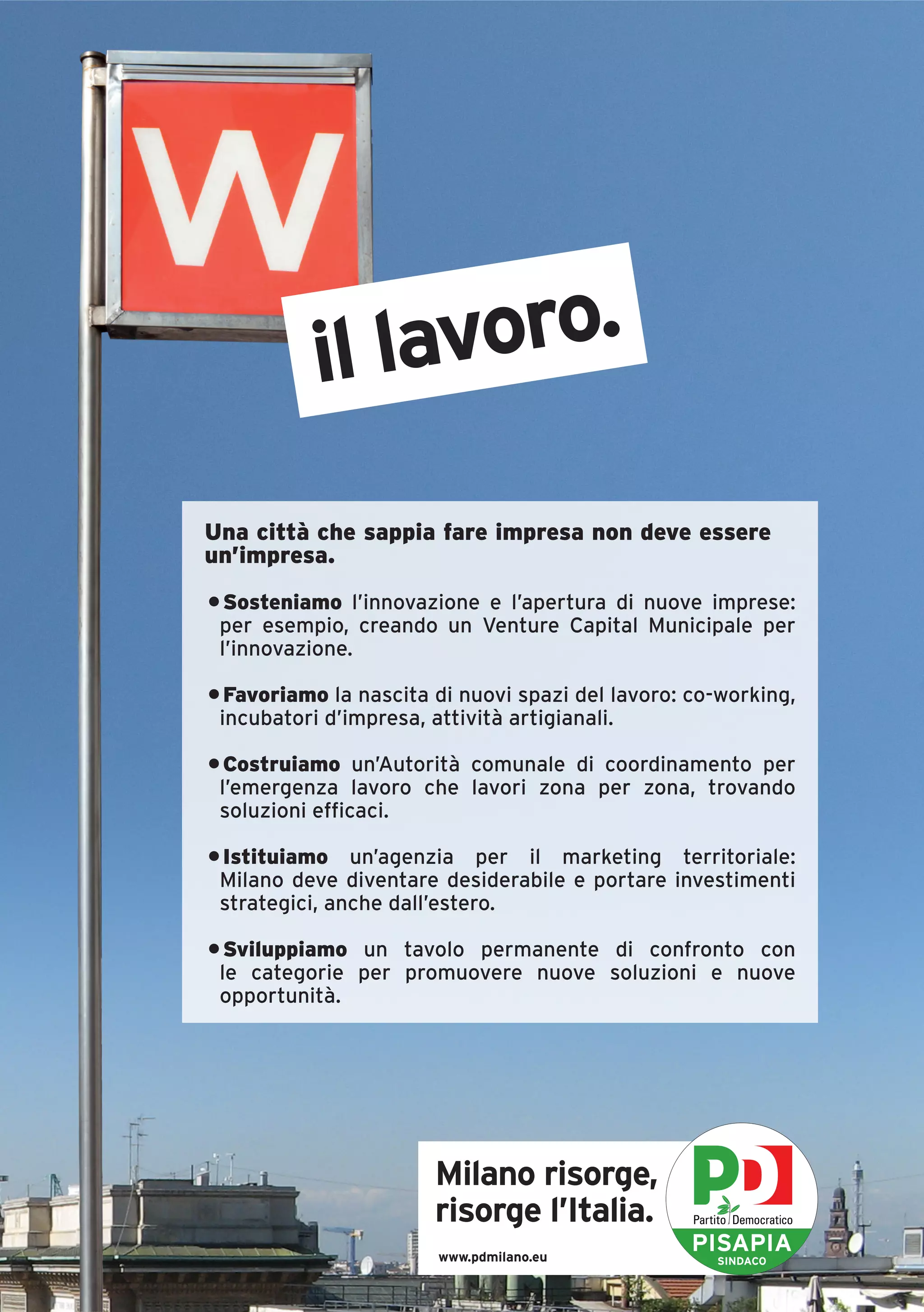 il lavoro.
Una città che sappia fare impresa non deve essere
un’impresa.
• Sosteniamo l’innovazione e l’apertura di nuove imprese:
 per esempio, creando un Venture Capital Municipale per
 l’innovazione.

• Favoriamo la nascita di nuovi spazi del lavoro: co-working,
 incubatori d’impresa, attività artigianali.

• Costruiamo un’Autorità comunale di coordinamento per
 l’emergenza lavoro che lavori zona per zona, trovando
 soluzioni efficaci.

• Istituiamo un’agenzia per il marketing territoriale:
 Milano deve diventare desiderabile e portare investimenti
 strategici, anche dall’estero.

• Sviluppiamo un tavolo permanente di confronto con
 le categorie per promuovere nuove soluzioni e nuove
 opportunità.




                       Milano risorge,
                       risorge l’Italia.
                       www.pdmilano.eu
                                                  PISAPIA
                                                    SINDACO
 