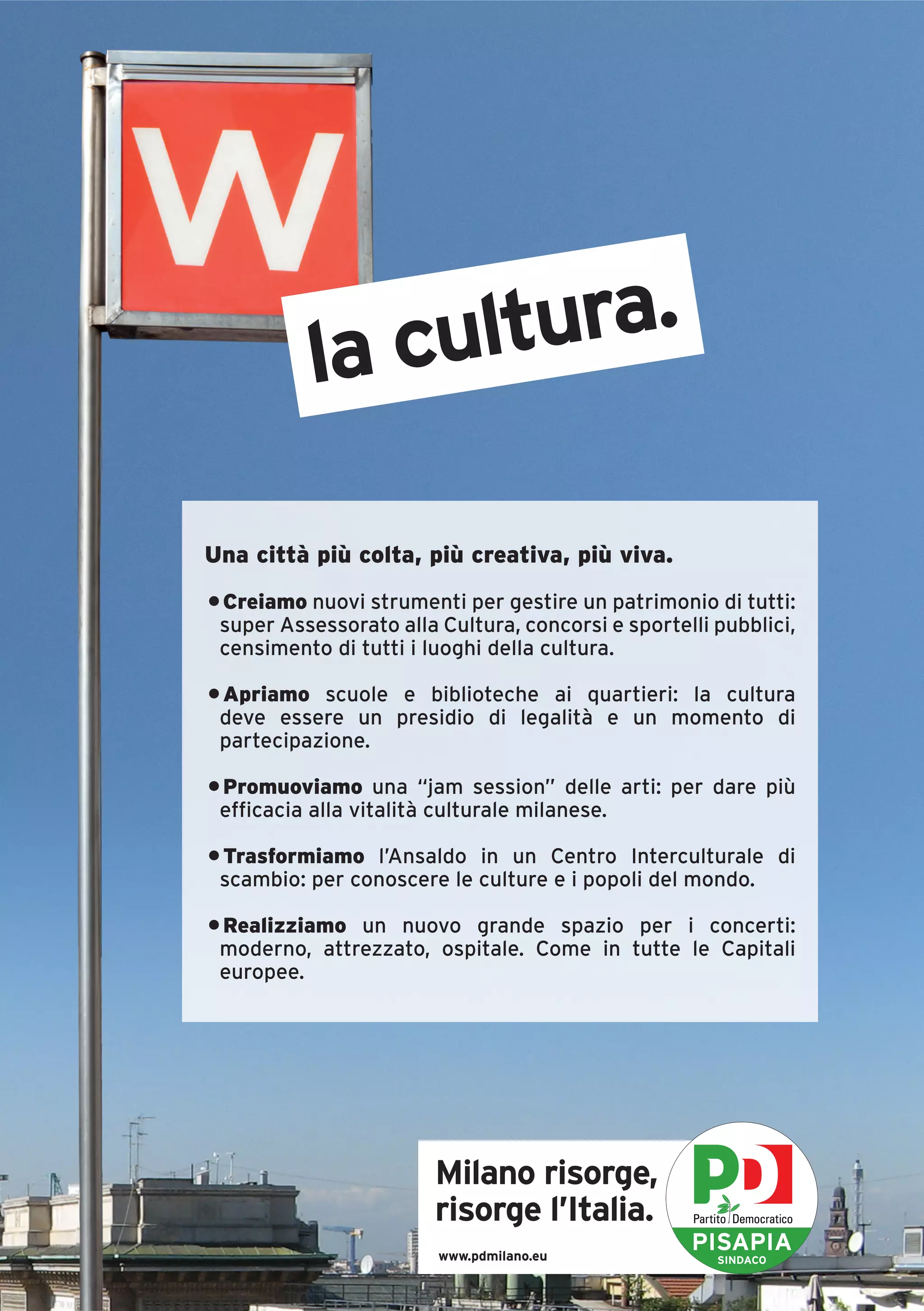 la cultura.

Una città più colta, più creativa, più viva.
• Creiamo nuovi strumenti per gestire un patrimonio di tutti:
 super Assessorato alla Cultura, concorsi e sportelli pubblici,
 censimento di tutti i luoghi della cultura.

• Apriamo scuole e biblioteche ai quartieri: la cultura
 deve essere un presidio di legalità e un momento di
 partecipazione.

• Promuoviamo una “jam session” delle arti: per dare più
 efficacia alla vitalità culturale milanese.

• Trasformiamo l’Ansaldo in un Centro Interculturale di
 scambio: per conoscere le culture e i popoli del mondo.

• Realizziamo un nuovo grande spazio per i concerti:
 moderno, attrezzato, ospitale. Come in tutte le Capitali
 europee.




                        Milano risorge,
                        risorge l’Italia.
                        www.pdmilano.eu
                                                   PISAPIA
                                                      SINDACO
 