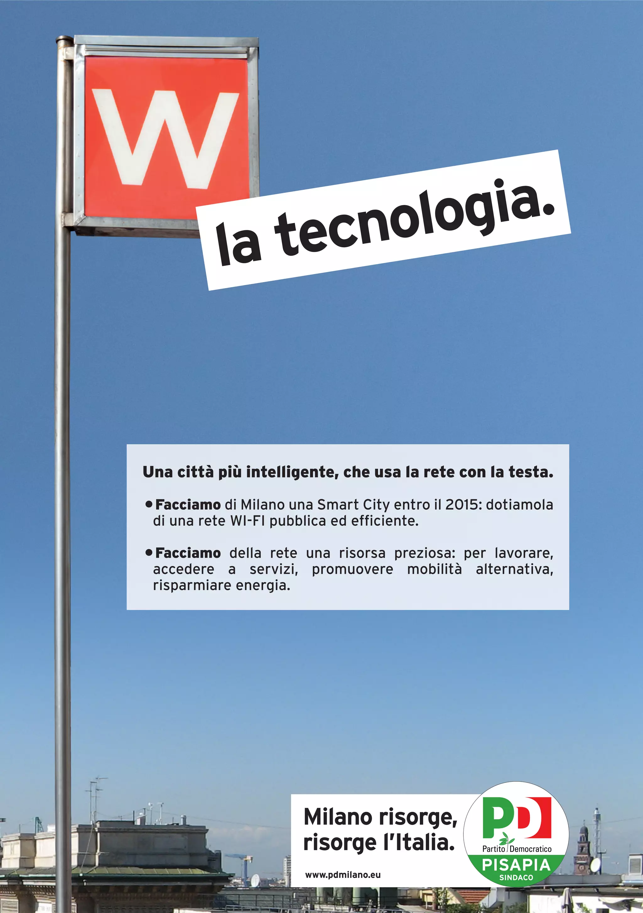 tecnologia.
          la


Una città più intelligente, che usa la rete con la testa.
• Facciamo di Milano una Smart City entro il 2015: dotiamola
 di una rete WI-FI pubblica ed efficiente.

• Facciamo della rete una risorsa preziosa: per lavorare,
 accedere a servizi, promuovere mobilità alternativa,
 risparmiare energia.




                       Milano risorge,
                       risorge l’Italia.
                       www.pdmilano.eu
                                                 PISAPIA
                                                    SINDACO
 