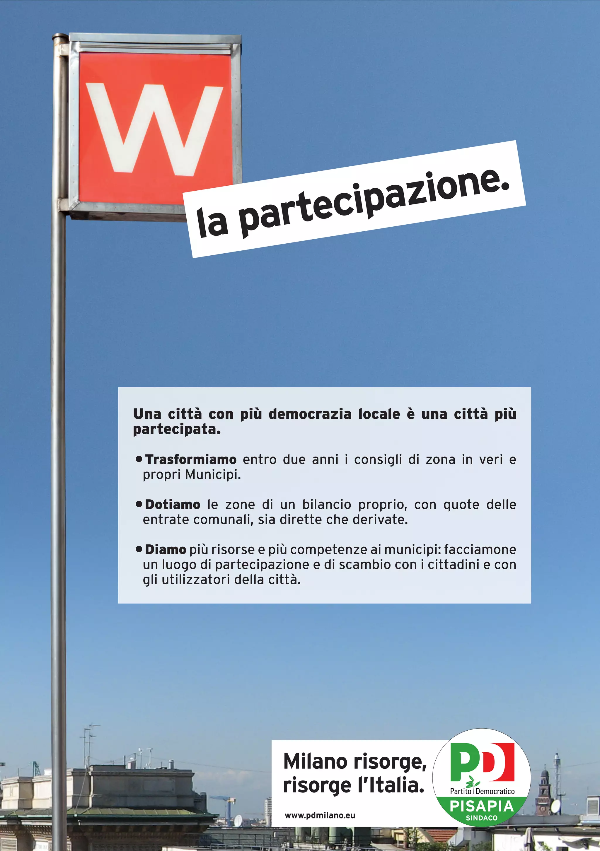 azione.
          la partecip



Una città con più democrazia locale è una città più
partecipata.
• Trasformiamo entro due anni i consigli di zona in veri e
 propri Municipi.

• Dotiamo le zone di un bilancio proprio, con quote delle
 entrate comunali, sia dirette che derivate.

• Diamo più risorse e più competenze ai municipi: facciamone
 un luogo di partecipazione e di scambio con i cittadini e con
 gli utilizzatori della città.




                       Milano risorge,
                       risorge l’Italia.
                        www.pdmilano.eu
                                                   PISAPIA
                                                     SINDACO
 