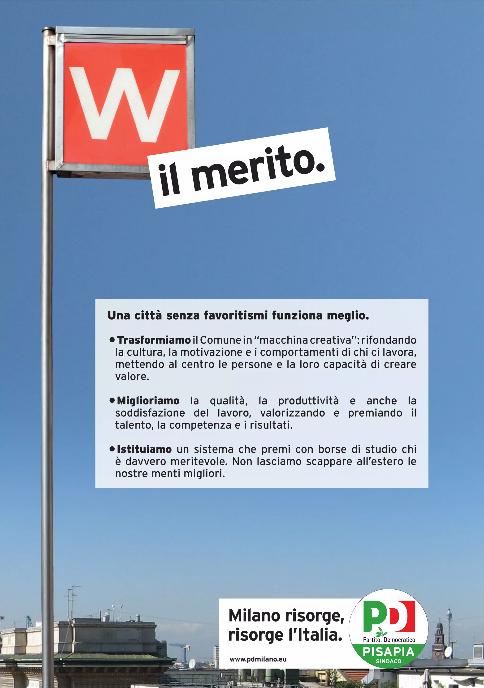 il merito.


Una città senza favoritismi funziona meglio.
• Trasformiamo il Comune in “macchina creativa”: rifondando
 la cultura, la motivazione e i comportamenti di chi ci lavora,
 mettendo al centro le persone e la loro capacità di creare
 valore.

• Miglioriamo la qualità, la produttività e anche la
 soddisfazione del lavoro, valorizzando e premiando il
 talento, la competenza e i risultati.

• Istituiamo un sistema che premi con borse di studio chi
 è davvero meritevole. Non lasciamo scappare all’estero le
 nostre menti migliori.




                        Milano risorge,
                        risorge l’Italia.
                        www.pdmilano.eu
                                                   PISAPIA
                                                      SINDACO
 