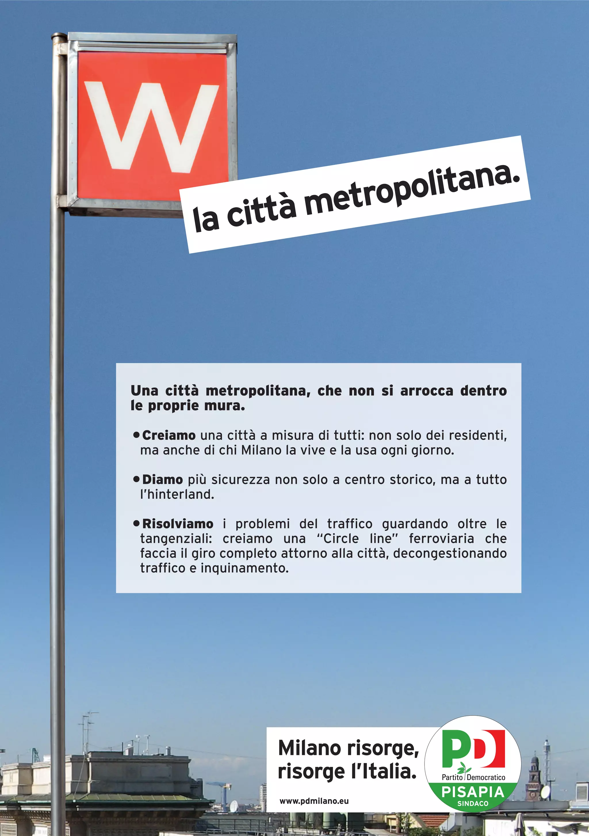 .
                      ropolitana
          la città met



Una città metropolitana, che non si arrocca dentro
le proprie mura.
• Creiamo una città a misura di tutti: non solo dei residenti,
 ma anche di chi Milano la vive e la usa ogni giorno.

• Diamo più sicurezza non solo a centro storico, ma a tutto
 l’hinterland.

• Risolviamo i problemi del traffico guardando oltre le
 tangenziali: creiamo una “Circle line” ferroviaria che
 faccia il giro completo attorno alla città, decongestionando
 traffico e inquinamento.




                       Milano risorge,
                       risorge l’Italia.
                        www.pdmilano.eu
                                                   PISAPIA
                                                     SINDACO
 