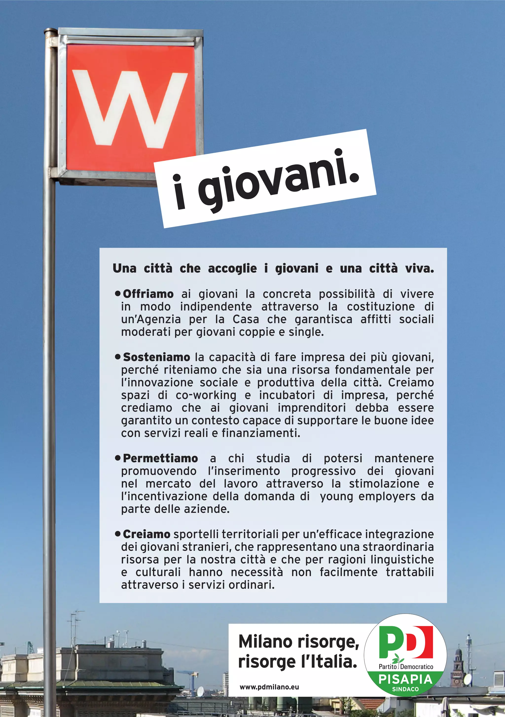i giovani.
Una città che accoglie i giovani e una città viva.
• Offriamo ai giovani la concreta possibilità di vivere
 in modo indipendente attraverso la costituzione di
 un’Agenzia per la Casa che garantisca affitti sociali
 moderati per giovani coppie e single.

• Sosteniamo la capacità di fare impresa dei più giovani,
 perché riteniamo che sia una risorsa fondamentale per
 l’innovazione sociale e produttiva della città. Creiamo
 spazi di co-working e incubatori di impresa, perché
 crediamo che ai giovani imprenditori debba essere
 garantito un contesto capace di supportare le buone idee
 con servizi reali e finanziamenti.

• Permettiamo a chi studia di potersi mantenere
 promuovendo l’inserimento progressivo dei giovani
 nel mercato del lavoro attraverso la stimolazione e
 l’incentivazione della domanda di young employers da
 parte delle aziende.

• Creiamo sportelli territoriali per un’efficace integrazione
 dei giovani stranieri, che rappresentano una straordinaria
 risorsa per la nostra città e che per ragioni linguistiche
 e culturali hanno necessità non facilmente trattabili
 attraverso i servizi ordinari.



                       Milano risorge,
                       risorge l’Italia.
                       www.pdmilano.eu
                                                  PISAPIA
                                                    SINDACO
 