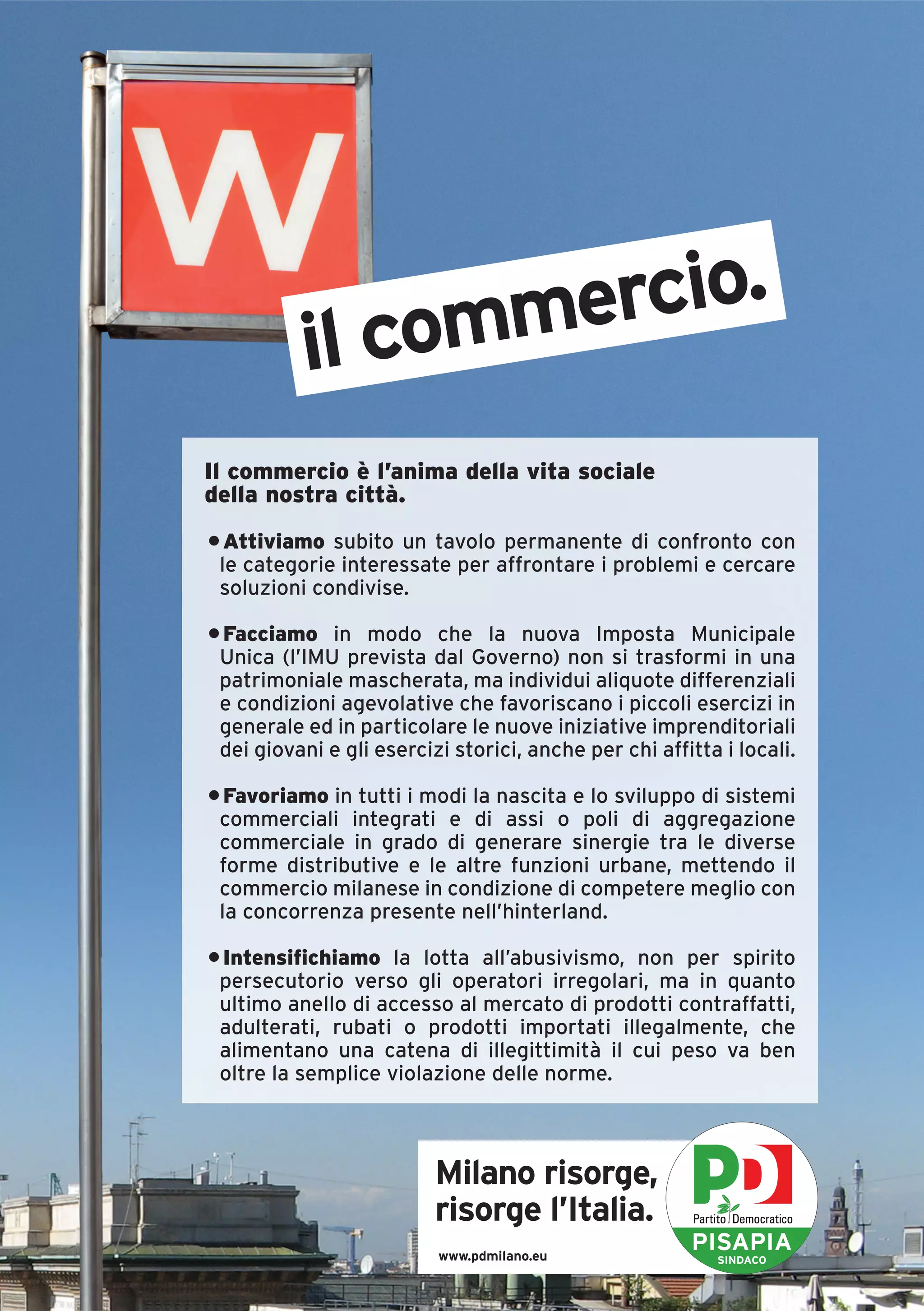 l commercio.
           i
Il commercio è l’anima della vita sociale
della nostra città.
• Attiviamo subito un tavolo permanente di confronto con
 le categorie interessate per affrontare i problemi e cercare
 soluzioni condivise.

• Facciamo in modo che la nuova Imposta Municipale
 Unica (l’IMU prevista dal Governo) non si trasformi in una
 patrimoniale mascherata, ma individui aliquote differenziali
 e condizioni agevolative che favoriscano i piccoli esercizi in
 generale ed in particolare le nuove iniziative imprenditoriali
 dei giovani e gli esercizi storici, anche per chi affitta i locali.

• Favoriamo in tutti i modi la nascita e lo sviluppo di sistemi
 commerciali integrati e di assi o poli di aggregazione
 commerciale in grado di generare sinergie tra le diverse
 forme distributive e le altre funzioni urbane, mettendo il
 commercio milanese in condizione di competere meglio con
 la concorrenza presente nell’hinterland.

• Intensifichiamo la lotta all’abusivismo, non per spirito
 persecutorio verso gli operatori irregolari, ma in quanto
 ultimo anello di accesso al mercato di prodotti contraffatti,
 adulterati, rubati o prodotti importati illegalmente, che
 alimentano una catena di illegittimità il cui peso va ben
 oltre la semplice violazione delle norme.



                          Milano risorge,
                          risorge l’Italia.
                          www.pdmilano.eu
                                                       PISAPIA
                                                          SINDACO
 