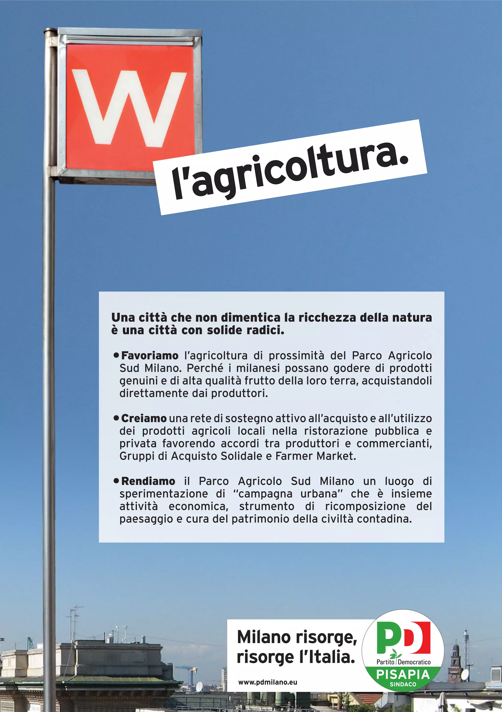 l’agricoltura.


Una città che non dimentica la ricchezza della natura
è una città con solide radici.
• Favoriamo l’agricoltura di prossimità del Parco Agricolo
 Sud Milano. Perché i milanesi possano godere di prodotti
 genuini e di alta qualità frutto della loro terra, acquistandoli
 direttamente dai produttori.

• Creiamo una rete di sostegno attivo all’acquisto e all’utilizzo
 dei prodotti agricoli locali nella ristorazione pubblica e
 privata favorendo accordi tra produttori e commercianti,
 Gruppi di Acquisto Solidale e Farmer Market.

• Rendiamo il Parco Agricolo Sud Milano un luogo di
 sperimentazione di “campagna urbana” che è insieme
 attività economica, strumento di ricomposizione del
 paesaggio e cura del patrimonio della civiltà contadina.




                         Milano risorge,
                         risorge l’Italia.
                         www.pdmilano.eu
                                                     PISAPIA
                                                        SINDACO
 