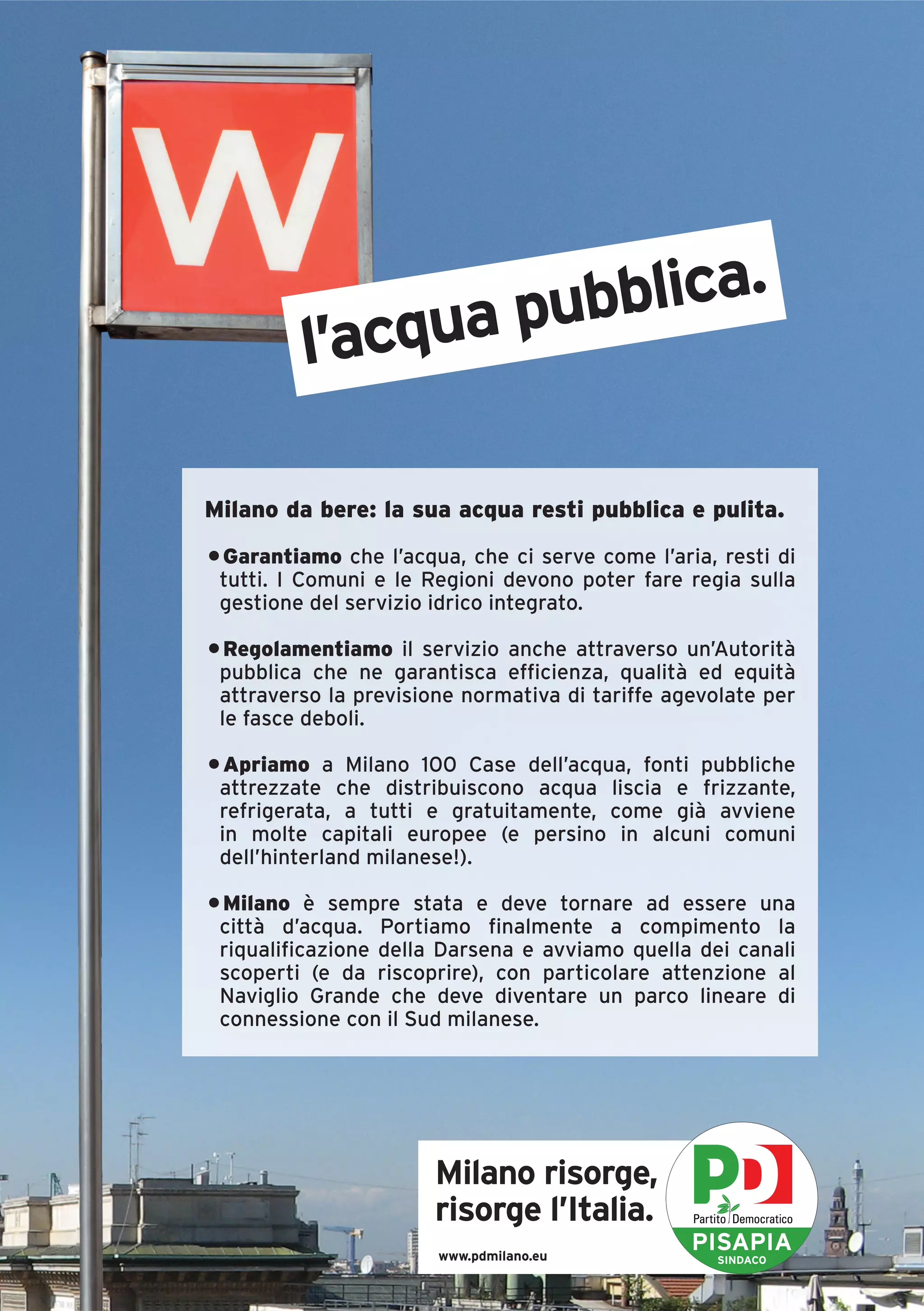 ubblica.
         l’acqua p

Milano da bere: la sua acqua resti pubblica e pulita.
• Garantiamo che l’acqua, che ci serve come l’aria, resti di
 tutti. I Comuni e le Regioni devono poter fare regia sulla
 gestione del servizio idrico integrato.

• Regolamentiamo il servizio anche attraverso un’Autorità
 pubblica che ne garantisca efficienza, qualità ed equità
 attraverso la previsione normativa di tariffe agevolate per
 le fasce deboli.

• Apriamo a Milano 100 Case dell’acqua, fonti pubbliche
 attrezzate che distribuiscono acqua liscia e frizzante,
 refrigerata, a tutti e gratuitamente, come già avviene
 in molte capitali europee (e persino in alcuni comuni
 dell’hinterland milanese!).

• Milano è sempre stata e deve tornare ad essere una
 città d’acqua. Portiamo finalmente a compimento la
 riqualificazione della Darsena e avviamo quella dei canali
 scoperti (e da riscoprire), con particolare attenzione al
 Naviglio Grande che deve diventare un parco lineare di
 connessione con il Sud milanese.




                       Milano risorge,
                       risorge l’Italia.
                       www.pdmilano.eu
                                                 PISAPIA
                                                    SINDACO
 