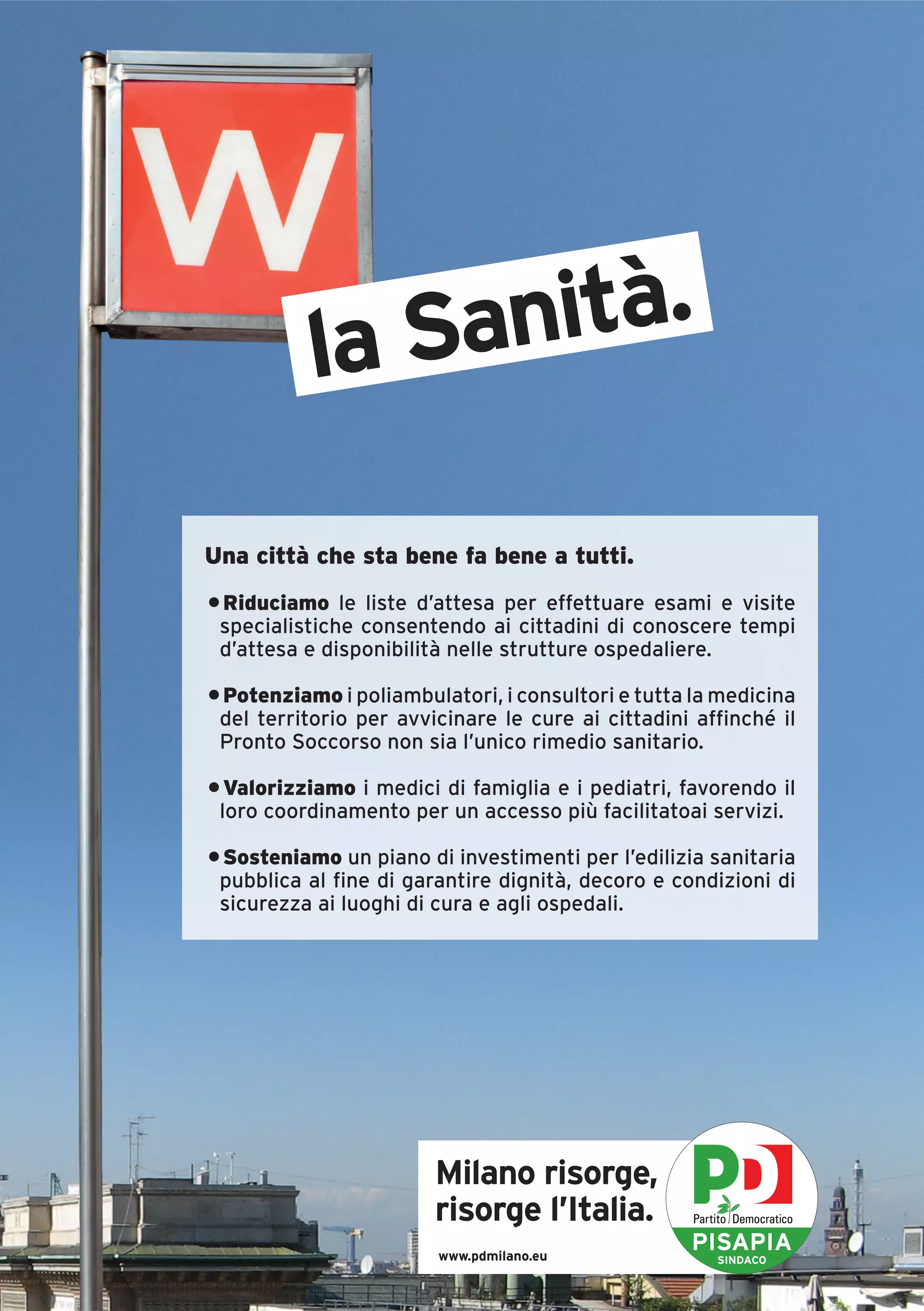 la Sanità.

Una città che sta bene fa bene a tutti.
• Riduciamo le liste d’attesa per effettuare esami e visite
 specialistiche consentendo ai cittadini di conoscere tempi
 d’attesa e disponibilità nelle strutture ospedaliere.

• Potenziamo i poliambulatori, i consultori e tutta la medicina
 del territorio per avvicinare le cure ai cittadini affinché il
 Pronto Soccorso non sia l’unico rimedio sanitario.

• Valorizziamo i medici di famiglia e i pediatri, favorendo il
 loro coordinamento per un accesso più facilitatoai servizi.

• Sosteniamo un piano di investimenti per l’edilizia sanitaria
 pubblica al fine di garantire dignità, decoro e condizioni di
 sicurezza ai luoghi di cura e agli ospedali.




                        Milano risorge,
                        risorge l’Italia.
                        www.pdmilano.eu
                                                   PISAPIA
                                                      SINDACO
 
