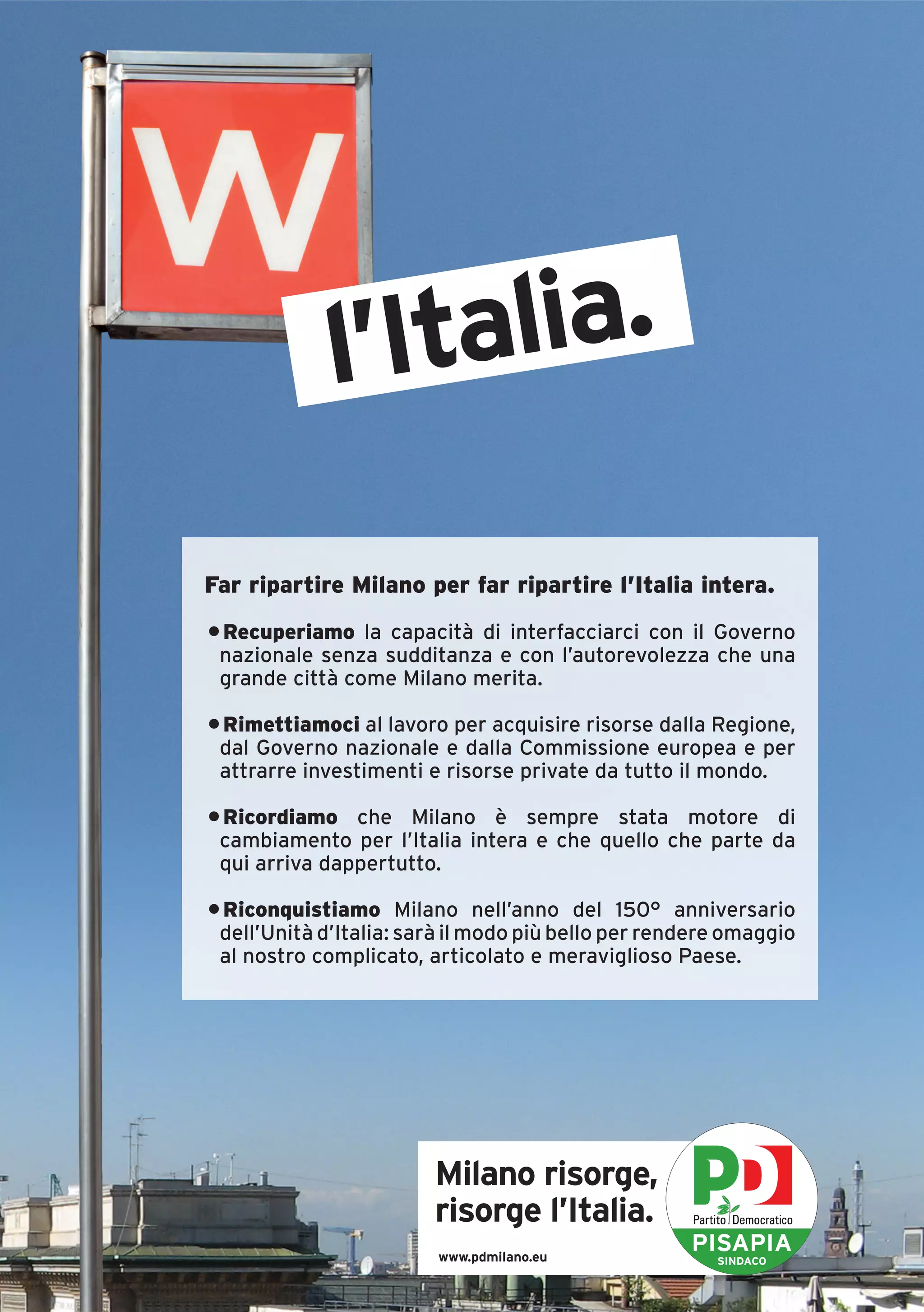 l’Italia.

Far ripartire Milano per far ripartire l’Italia intera.
• Recuperiamo la capacità di interfacciarci con il Governo
 nazionale senza sudditanza e con l’autorevolezza che una
 grande città come Milano merita.

• Rimettiamoci al lavoro per acquisire risorse dalla Regione,
 dal Governo nazionale e dalla Commissione europea e per
 attrarre investimenti e risorse private da tutto il mondo.

• Ricordiamo che Milano è sempre stata motore di
 cambiamento per l’Italia intera e che quello che parte da
 qui arriva dappertutto.

• Riconquistiamo Milano nell’anno del 150° anniversario
 dell’Unità d’Italia: sarà il modo più bello per rendere omaggio
 al nostro complicato, articolato e meraviglioso Paese.




                        Milano risorge,
                        risorge l’Italia.
                         www.pdmilano.eu
                                                    PISAPIA
                                                       SINDACO
 