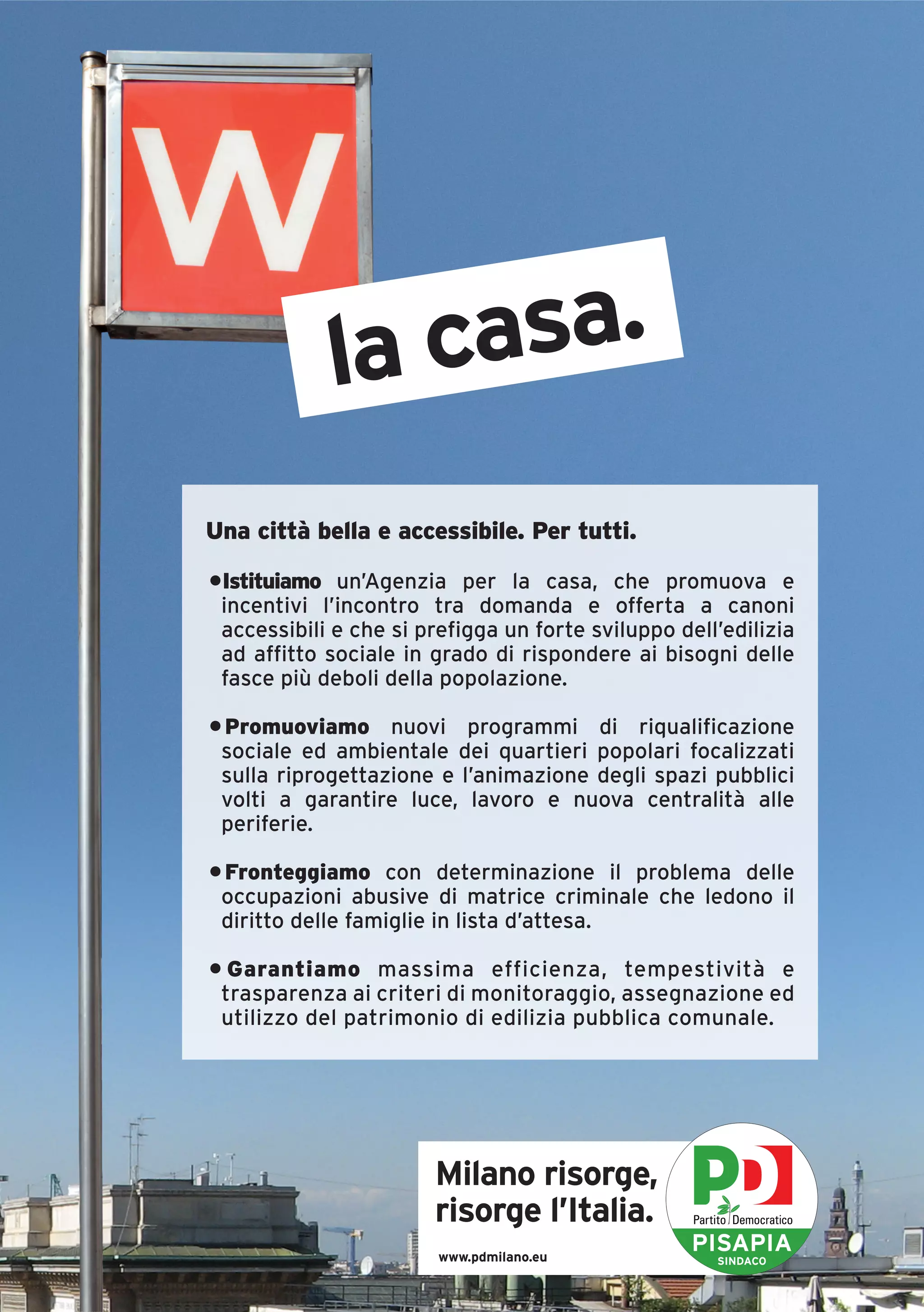 la casa.
Una città bella e accessibile. Per tutti.

•Istituiamo un’Agenzia per la casa, che promuova e
 incentivi l’incontro tra domanda e offerta a canoni
 accessibili e che si prefigga un forte sviluppo dell’edilizia
 ad affitto sociale in grado di rispondere ai bisogni delle
 fasce più deboli della popolazione.

• Promuoviamo nuovi programmi di riqualificazione
 sociale ed ambientale dei quartieri popolari focalizzati
 sulla riprogettazione e l’animazione degli spazi pubblici
 volti a garantire luce, lavoro e nuova centralità alle
 periferie.

• Fronteggiamo con determinazione il problema delle
 occupazioni abusive di matrice criminale che ledono il
 diritto delle famiglie in lista d’attesa.

• Garantiamo massima efficienza, tempestività e
 trasparenza ai criteri di monitoraggio, assegnazione ed
 utilizzo del patrimonio di edilizia pubblica comunale.




                       Milano risorge,
                       risorge l’Italia.
                        www.pdmilano.eu
                                                   PISAPIA
                                                     SINDACO
 