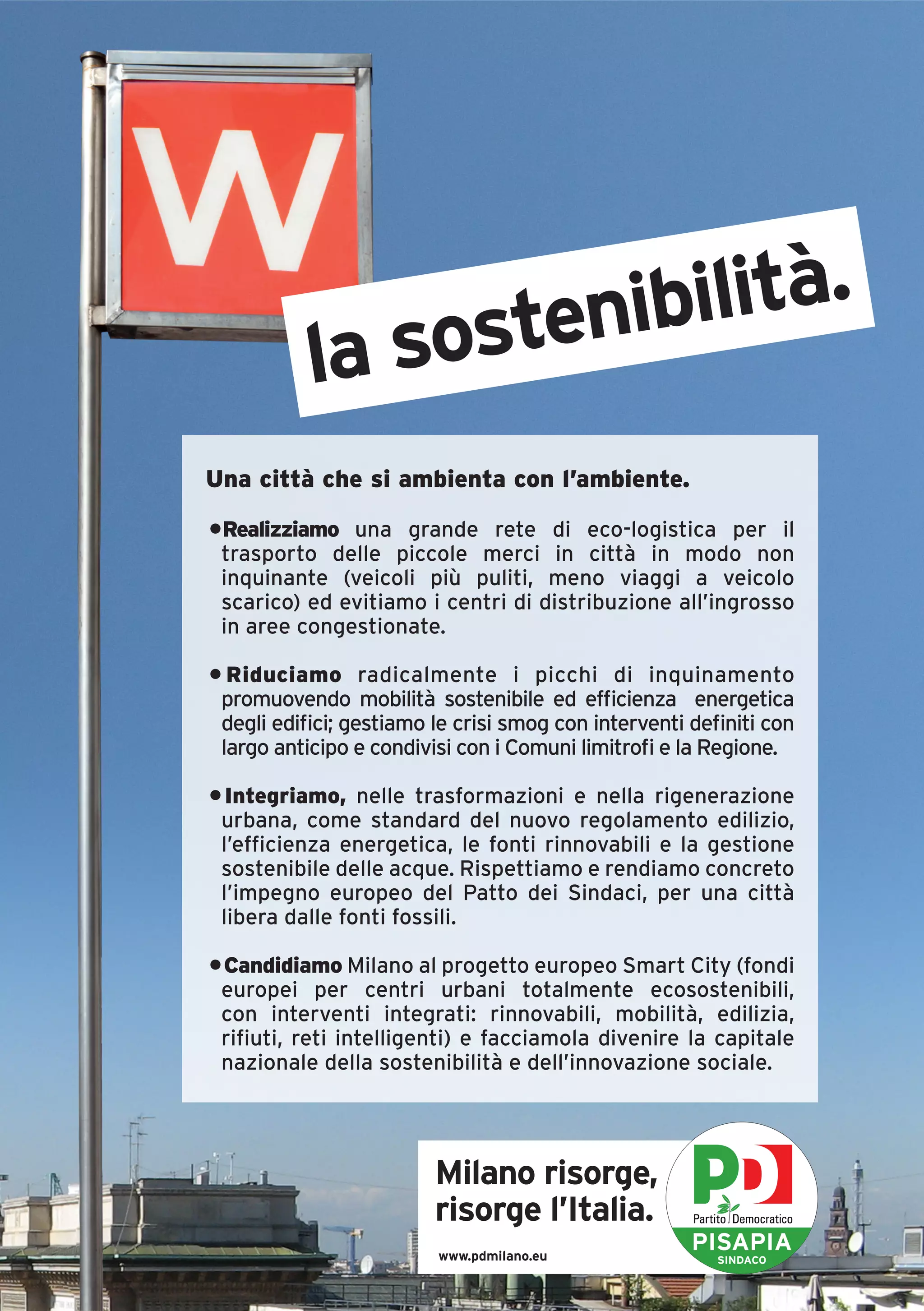 ostenibilità.
           la s
Una città che si ambienta con l’ambiente.

•Realizziamo una grande rete di eco-logistica per il
 trasporto delle piccole merci in città in modo non
 inquinante (veicoli più puliti, meno viaggi a veicolo
 scarico) ed evitiamo i centri di distribuzione all’ingrosso
 in aree congestionate.

• Riduciamo radicalmente i picchi di inquinamento
 promuovendo mobilità sostenibile ed efficienza energetica
 degli edifici; gestiamo le crisi smog con interventi definiti con
 largo anticipo e condivisi con i Comuni limitrofi e la Regione.

• Integriamo, nelle trasformazioni e nella rigenerazione
 urbana, come standard del nuovo regolamento edilizio,
 l’efficienza energetica, le fonti rinnovabili e la gestione
 sostenibile delle acque. Rispettiamo e rendiamo concreto
 l’impegno europeo del Patto dei Sindaci, per una città
 libera dalle fonti fossili.

• Candidiamo Milano al progetto europeo Smart City (fondi
 europei per centri urbani totalmente ecosostenibili,
 con interventi integrati: rinnovabili, mobilità, edilizia,
 rifiuti, reti intelligenti) e facciamola divenire la capitale
 nazionale della sostenibilità e dell’innovazione sociale.




                         Milano risorge,
                         risorge l’Italia.
                         www.pdmilano.eu
                                                      PISAPIA
                                                         SINDACO
 