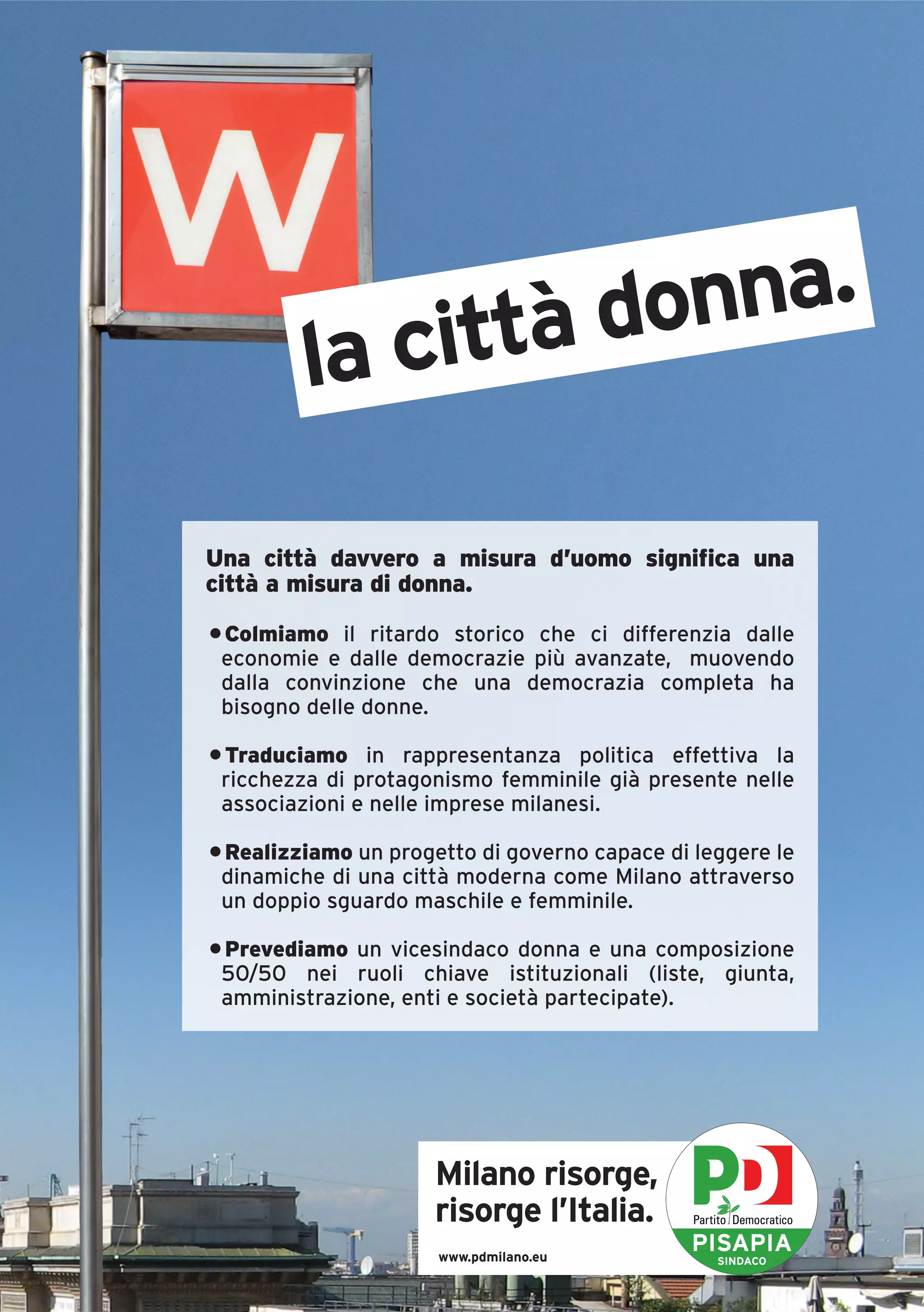 ittà donna.
         la c
Una città davvero a misura d’uomo significa una
città a misura di donna.

• Colmiamo il ritardo storico che ci differenzia dalle
 economie e dalle democrazie più avanzate, muovendo
 dalla convinzione che una democrazia completa ha
 bisogno delle donne.

• Traduciamo in rappresentanza politica effettiva la
 ricchezza di protagonismo femminile già presente nelle
 associazioni e nelle imprese milanesi.

• Realizziamo un progetto di governo capace di leggere le
 dinamiche di una città moderna come Milano attraverso
 un doppio sguardo maschile e femminile.

• Prevediamo un vicesindaco donna e una composizione
 50/50 nei ruoli chiave istituzionali (liste, giunta,
 amministrazione, enti e società partecipate).




                     Milano risorge,
                     risorge l’Italia.
                      www.pdmilano.eu
                                              PISAPIA
                                                 SINDACO
 