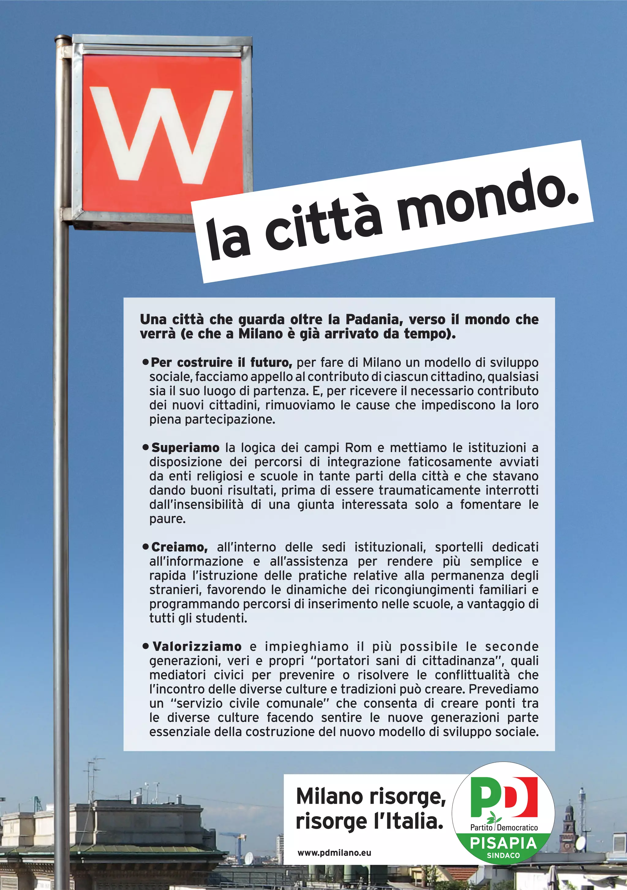 ittà mondo.
            la c
Una città che guarda oltre la Padania, verso il mondo che
verrà (e che a Milano è già arrivato da tempo).
• Per costruire il futuro, per fare di Milano un modello di sviluppo
 sociale, facciamo appello al contributo di ciascun cittadino, qualsiasi
 sia il suo luogo di partenza. E, per ricevere il necessario contributo
 dei nuovi cittadini, rimuoviamo le cause che impediscono la loro
 piena partecipazione.

• Superiamo la logica dei campi Rom e mettiamo le istituzioni a
 disposizione dei percorsi di integrazione faticosamente avviati
 da enti religiosi e scuole in tante parti della città e che stavano
 dando buoni risultati, prima di essere traumaticamente interrotti
 dall’insensibilità di una giunta interessata solo a fomentare le
 paure.

• Creiamo, all’interno delle sedi istituzionali, sportelli dedicati
 all’informazione e all’assistenza per rendere più semplice e
 rapida l’istruzione delle pratiche relative alla permanenza degli
 stranieri, favorendo le dinamiche dei ricongiungimenti familiari e
 programmando percorsi di inserimento nelle scuole, a vantaggio di
 tutti gli studenti.

• Valorizziamo e impieghiamo il più possibile le seconde
 generazioni, veri e propri “portatori sani di cittadinanza”, quali
 mediatori civici per prevenire o risolvere le conflittualità che
 l’incontro delle diverse culture e tradizioni può creare. Prevediamo
 un “servizio civile comunale” che consenta di creare ponti tra
 le diverse culture facendo sentire le nuove generazioni parte
 essenziale della costruzione del nuovo modello di sviluppo sociale.




                           Milano risorge,
                           risorge l’Italia.
                            www.pdmilano.eu
                                                           PISAPIA
                                                              SINDACO
 