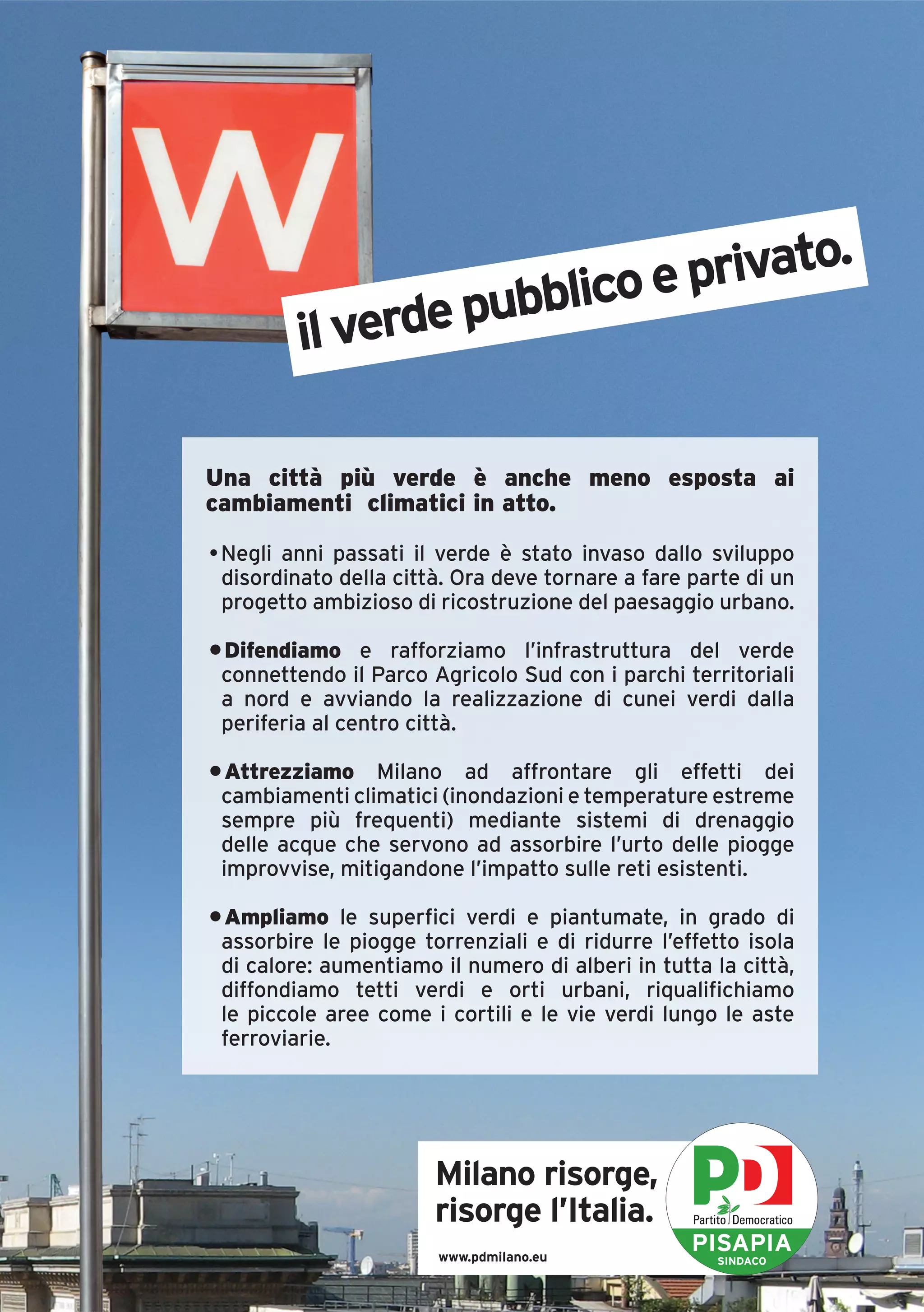 .
                      lico e privato
         il verde pubb

Una città più verde è anche meno esposta ai
cambiamenti climatici in atto.

• Negli anni passati il verde è stato invaso dallo sviluppo
  disordinato della città. Ora deve tornare a fare parte di un
  progetto ambizioso di ricostruzione del paesaggio urbano.

• Difendiamo e rafforziamo l’infrastruttura del verde
 connettendo il Parco Agricolo Sud con i parchi territoriali
 a nord e avviando la realizzazione di cunei verdi dalla
 periferia al centro città.

• Attrezziamo Milano ad affrontare gli effetti dei
 cambiamenti climatici (inondazioni e temperature estreme
 sempre più frequenti) mediante sistemi di drenaggio
 delle acque che servono ad assorbire l’urto delle piogge
 improvvise, mitigandone l’impatto sulle reti esistenti.

• Ampliamo le superfici verdi e piantumate, in grado di
 assorbire le piogge torrenziali e di ridurre l’effetto isola
 di calore: aumentiamo il numero di alberi in tutta la città,
 diffondiamo tetti verdi e orti urbani, riqualifichiamo
 le piccole aree come i cortili e le vie verdi lungo le aste
 ferroviarie.




                       Milano risorge,
                       risorge l’Italia.
                        www.pdmilano.eu
                                                   PISAPIA
                                                     SINDACO
 