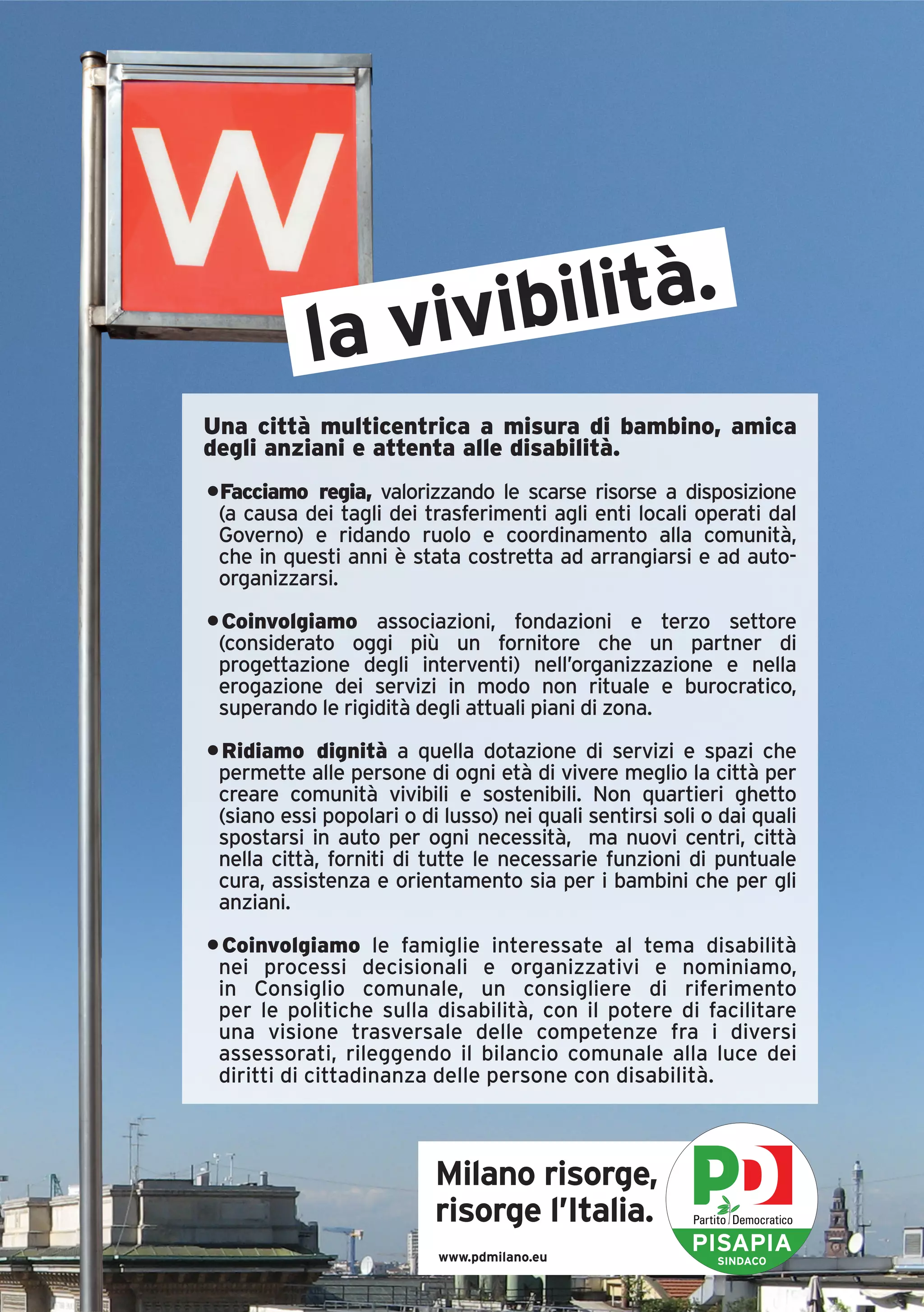 la vivibilità.
Una città multicentrica a misura di bambino, amica
degli anziani e attenta alle disabilità.
•Facciamo regia, valorizzando le scarse risorse a disposizione
 (a causa dei tagli dei trasferimenti agli enti locali operati dal
 Governo) e ridando ruolo e coordinamento alla comunità,
 che in questi anni è stata costretta ad arrangiarsi e ad auto-
 organizzarsi.
• Coinvolgiamo associazioni, fondazioni e terzo settore
 (considerato oggi più un fornitore che un partner di
 progettazione degli interventi) nell’organizzazione e nella
 erogazione dei servizi in modo non rituale e burocratico,
 superando le rigidità degli attuali piani di zona.
• Ridiamo dignità a quella dotazione di servizi e spazi che
 permette alle persone di ogni età di vivere meglio la città per
 creare comunità vivibili e sostenibili. Non quartieri ghetto
 (siano essi popolari o di lusso) nei quali sentirsi soli o dai quali
 spostarsi in auto per ogni necessità, ma nuovi centri, città
 nella città, forniti di tutte le necessarie funzioni di puntuale
 cura, assistenza e orientamento sia per i bambini che per gli
 anziani.

• Coinvolgiamo le famiglie interessate al tema disabilità
 nei processi decisionali e organizzativi e nominiamo,
 in Consiglio comunale, un consigliere di riferimento
 per le politiche sulla disabilità, con il potere di facilitare
 una visione trasversale delle competenze fra i diversi
 assessorati, rileggendo il bilancio comunale alla luce dei
 diritti di cittadinanza delle persone con disabilità.



                          Milano risorge,
                          risorge l’Italia.
                           www.pdmilano.eu
                                                        PISAPIA
                                                           SINDACO
 