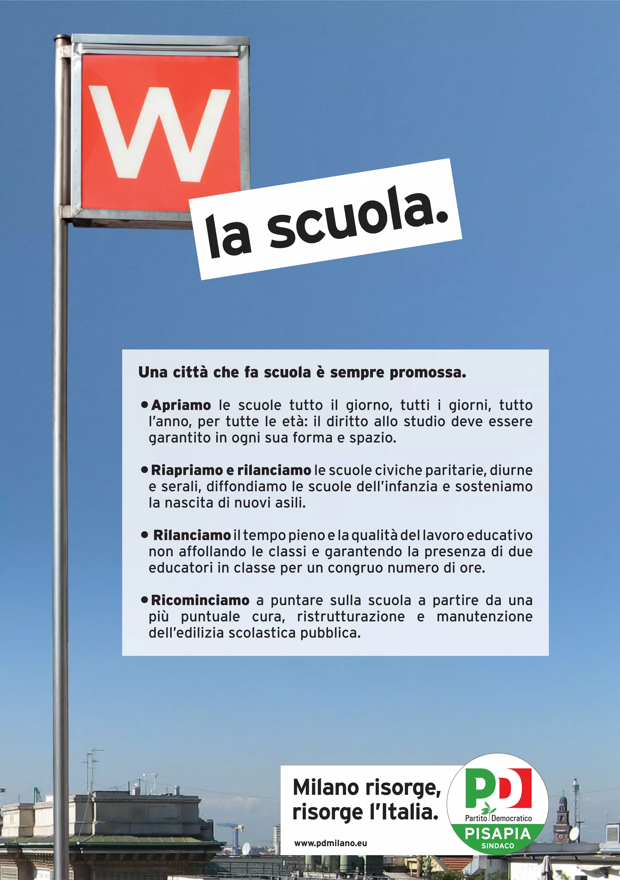 la scuola.

Una città che fa scuola è sempre promossa.

• Apriamo le scuole tutto il giorno, tutti i giorni, tutto
 l’anno, per tutte le età: il diritto allo studio deve essere
 garantito in ogni sua forma e spazio.

• Riapriamo e rilanciamo le scuole civiche paritarie, diurne
 e serali, diffondiamo le scuole dell’infanzia e sosteniamo
 la nascita di nuovi asili.

• Rilanciamo il tempo pieno e la qualità del lavoro educativo
 non affollando le classi e garantendo la presenza di due
 educatori in classe per un congruo numero di ore.

• Ricominciamo a puntare sulla scuola a partire da una
 più puntuale cura, ristrutturazione e manutenzione
 dell’edilizia scolastica pubblica.




                       Milano risorge,
                       risorge l’Italia.
                       www.pdmilano.eu
                                                  PISAPIA
                                                    SINDACO
 