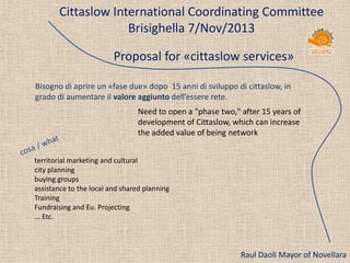 Cittaslow International Coordinating Committee
Brisighella 7/Nov/2013
Proposal for «cittaslow services»
Bisogno di aprire un «fase due» dopo 15 anni di sviluppo di cittaslow, in
grado di aumentare il valore aggiunto dell’essere rete.
Need to open a "phase two," after 15 years of
development of Cittaslow, which can increase
the added value of being network
territorial marketing and cultural
city planning
buying groups
assistance to the local and shared planning
Training
Fundraising and Eu. Projecting
... Etc.

Raul Daoli Mayor of Novellara

 