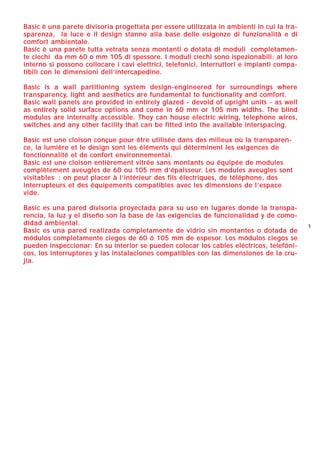 11
BBaassiicc èè uunnaa ppaarreettee ddiivviissoorriiaa pprrooggeettttaattaa ppeerr eesssseerree uuttiilliizzzzaattaa iinn aammbbiieennttii iinn ccuuii llaa ttrraa--
ssppaarreennzzaa,, llaa lluuccee ee iill ddeessiiggnn ssttaannnnoo aallllaa bbaassee ddeellllee eessiiggeennzzee ddii ffuunnzziioonnaalliittàà ee ddii
ccoommffoorrtt aammbbiieennttaallee..
BBaassiicc èè uunnaa ppaarreettee ttuuttttaa vveettrraattaa sseennzzaa mmoonnttaannttii oo ddoottaattaa ddii mmoodduullii ccoommpplleettaammeenn--
ttee cciieecchhii ddaa mmmm 6600 oo mmmm 110055 ddii ssppeessssoorree.. II mmoodduullii cciieecchhii ssoonnoo iissppeezziioonnaabbiillii:: aall lloorroo
iinntteerrnnoo ssii ppoossssoonnoo ccoollllooccaarree ii ccaavvii eelleettttrriiccii,, tteelleeffoonniiccii,, iinntteerrrruuttttoorrii ee iimmppiiaannttii ccoommppaa--
ttiibbiillii ccoonn llee ddiimmeennssiioonnii ddeellll’’iinntteerrccaappeeddiinnee..
BBaassiicc iiss aa wwaallll ppaarrttiittiioonniinngg ssyysstteemm ddeessiiggnn--eennggiinneeeerreedd ffoorr ssuurrrroouunnddiinnggss wwhheerree
ttrraannssppaarreennccyy,, lliigghhtt aanndd aaeesstthheettiiccss aarree ffuunnddaammeennttaall ttoo ffuunnccttiioonnaalliittyy aanndd ccoommffoorrtt..
BBaassiicc wwaallll ppaanneellss aarree pprroovviiddeedd iinn eennttiirreellyy ggllaazzeedd -- ddeevvooiidd ooff uupprriigghhtt uunniittss -- aass wweellll
aass eennttiirreellyy ssoolliidd ssuurrffaaccee ooppttiioonnss aanndd ccoommee iinn 6600 mmmm oorr 110055 mmmm wwiiddtthhss.. TThhee bblliinndd
mmoodduulleess aarree iinntteerrnnaallllyy aacccceessssiibbllee.. TThheeyy ccaann hhoouussee eelleeccttrriicc wwiirriinngg,, tteelleepphhoonnee wwiirreess,,
sswwiittcchheess aanndd aannyy ootthheerr ffaacciilliittyy tthhaatt ccaann bbee ffiitttteedd iinnttoo tthhee aavvaaiillaabbllee iinntteerrssppaacciinngg..
BBaassiicc eesstt uunnee ccllooiissoonn ccoonnççuuee ppoouurr êêttrree uuttiilliissééee ddaannss ddeess mmiilliieeuuxx ooùù llaa ttrraannssppaarreenn--
ccee,, llaa lluummiièèrree eett llee ddeessiiggnn ssoonntt lleess éélléémmeennttss qquuii ddéétteerrmmiinneenntt lleess eexxiiggeenncceess ddee
ffoonnccttiioonnnnaalliittéé eett ddee ccoonnffoorrtt eennvviirroonnnneemmeennttaall..
BBaassiicc eesstt uunnee ccllooiissoonn eennttiièèrreemmeenntt vviittrrééee ssaannss mmoonnttaannttss oouu ééqquuiippééee ddee mmoodduulleess
ccoommppllèètteemmeenntt aavveeuugglleess ddee 6600 oouu 110055 mmmm dd’’ééppaaiisssseeuurr.. LLeess mmoodduulleess aavveeuugglleess ssoonntt
vviissiittaabblleess ;; oonn ppeeuutt ppllaacceerr àà ll’’iinnttéérriieeuurr ddeess ffiillss éélleeccttrriiqquueess,, ddee ttéélléépphhoonnee,, ddeess
iinntteerrrruupptteeuurrss eett ddeess ééqquuiippeemmeennttss ccoommppaattiibblleess aavveecc lleess ddiimmeennssiioonnss ddee ll’’eessppaaccee
vviiddee..
BBaassiicc eess uunnaa ppaarreedd ddiivviissoorriiaa pprrooyyeeccttaaddaa ppaarraa ssuu uussoo eenn lluuggaarreess ddoonnddee llaa ttrraannssppaa--
rreenncciiaa,, llaa lluuzz yy eell ddiisseeññoo ssoonn llaa bbaassee ddee llaass eexxiiggeenncciiaass ddee ffuunncciioonnaalliiddaadd yy ddee ccoommoo--
ddiiddaadd aammbbiieennttaall..
BBaassiicc eess uunnaa ppaarreedd rreeaalliizzaaddaa ccoommpplleettaammeennttee ddee vviiddrriioo ssiinn mmoonnttaanntteess oo ddoottaaddaa ddee
mmóódduullooss ccoommpplleettaammeennttee cciieeggooss ddee 6600 óó 110055 mmmm ddee eessppeessoorr.. LLooss mmóódduullooss cciieeggooss ssee
ppuueeddeenn iinnssppeecccciioonnaarr:: EEnn ssuu iinntteerriioorr ssee ppuueeddeenn ccoollooccaarr llooss ccaabblleess eellééccttrriiccooss,, tteelleeffóónnii--
ccooss,, llooss iinntteerrrruuppttoorreess yy llaass iinnssttaallaacciioonneess ccoommppaattiibblleess ccoonn llaass ddiimmeennssiioonneess ddee llaa ccrruu--
jjííaa..
1270206_Catalogo BASIC 25-05-2006 11:16 Pagina 1
 
