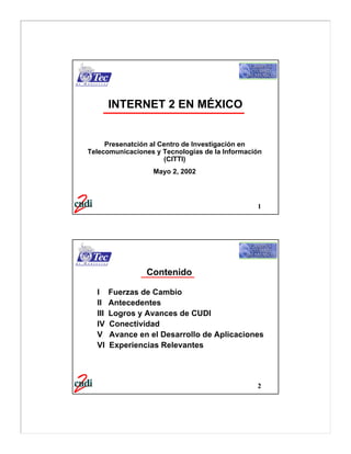 INTERNET 2 EN MÉXICO


     Presenatción al Centro de Investigación en
Telecomunicaciones y Tecnologías de la Información
                      (CITTI)
                   Mayo 2, 2002




                                                1




                 Contenido

  I     Fuerzas de Cambio
  II    Antecedentes
  III   Logros y Avances de CUDI
  IV    Conectividad
  V     Avance en el Desarrollo de Aplicaciones
  VI    Experiencias Relevantes




                                                2
 