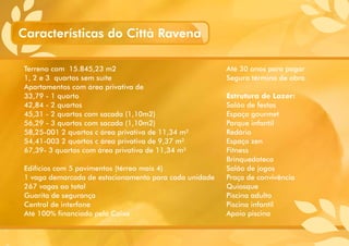 Terreno com 15.845,23 m2
1, 2 e 3 quartos sem suíte
Apartamentos com área privativa de
33,79 - 1 quarto
42,84 - 2 quartos
45,31 - 2 quartos com sacada (1,10m2)
56,29 - 3 quartos com sacada (1,10m2)
58,25-001 2 quartos c área privativa de 11,34 m²
54,41-003 2 quartos c área privativa de 9,37 m²
67,39- 3 quartos com área privativa de 11,34 m²
Edifícios com 5 pavimentos (térreo mais 4)
1 vaga demarcada de estacionamento para cada unidade
267 vagas ao total
Guarita de segurança
Central de interfone
Até 100% financiado pela Caixa
Até 30 anos para pagar
Seguro término de obra
Estrutura de Lazer:
Salão de festas
Espaço gourmet
Parque infantil
Redário
Espaço zen
Fitness
Brinquedoteca
Salão de jogos
Praça de convivência
Quiosque
Piscina adulto
Piscina infantil
Apoio piscina
Características do Città Ravena
 