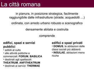 La città romana
edifici, spazi e servizi
pubblici
• adibiti al culto
• alle attività politiche e
commerciali: FORUM, BASILICA
• destinati agli spettacoli:
THEATRUM, ANFITHEATRUM
• destinati ai servizi: THERMAE
in pianura, in posizione strategica, facilmente
raggiungibile dalle infrastrutture (strade, acquedotti …)
ordinata, con arredo urbano robusto e scenografico
comprende
edifici e spazi privati
• DOMUS, le abitazioni delle
classi sociali più abbienti
• INSULAE, abitazioni meno
ricche
densamente abitata e costruita
 
