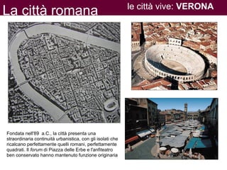La città romana le città vive: VERONA
Fondata nell'89 a.C., la città presenta una
straordinaria continuità urbanistica, con gli isolati che
ricalcano perfettamente quelli romani, perfettamente
quadrati. Il forum di Piazza delle Erbe e l'anfiteatro
ben conservato hanno mantenuto funzione originaria
 