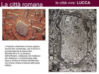 La città romana le città vive: LUCCA
L'impianto urbanistico romano appare
ancora ben conservato, con il forum in
corrispondenza di piazza San
Michele180 a.C.La struttura
dell'anfiteatro, riutilizzata nel medioevo
per abitazioni, si è frantumata nelle
case a schiera di Piazza del Mercato,
ma rimane chiara la traccia della pista
ellittica.
 
