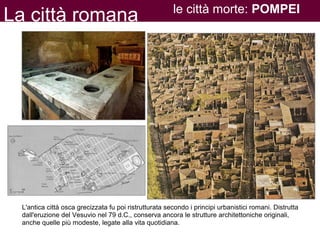 La città romana le città morte: POMPEI
L'antica città osca grecizzata fu poi ristrutturata secondo i principi urbanistici romani. Distrutta
dall'eruzione del Vesuvio nel 79 d.C., conserva ancora le strutture architettoniche originali,
anche quelle più modeste, legate alla vita quotidiana.
 