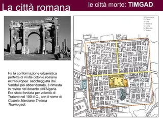 La città romana le città morte: TIMGAD
Ha la conformazione urbanistica
perfetta di molte colonie romane
extraeuropee: saccheggiata dai
Vandali poi abbandonata, è rimasta
in rovine nel deserto dell'Algeria.
Era stata fondata per volontà di
Traiano nel 100 d.C., con il nome di
Colonia Marciana Traiana
Thamugadi.
 