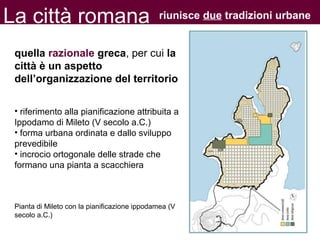 La città romana
quella razionale greca, per cui la
città è un aspetto
dell’organizzazione del territorio
• riferimento alla pianificazione attribuita a
Ippodamo di Mileto (V secolo a.C.)
• forma urbana ordinata e dallo sviluppo
prevedibile
• incrocio ortogonale delle strade che
formano una pianta a scacchiera
Pianta di Mileto con la pianificazione ippodamea (V
secolo a.C.)
riunisce due tradizioni urbane
 