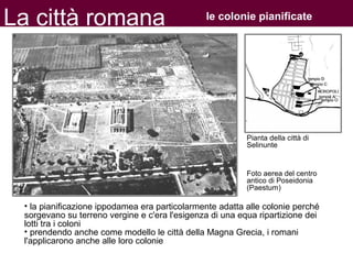 La città romana le colonie pianificate
• la pianificazione ippodamea era particolarmente adatta alle colonie perché
sorgevano su terreno vergine e c'era l'esigenza di una equa ripartizione dei
lotti tra i coloni
• prendendo anche come modello le città della Magna Grecia, i romani
l'applicarono anche alle loro colonie
Pianta della città di
Selinunte
Foto aerea del centro
antico di Poseidonia
(Paestum)
 