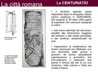 La città romana
.
La CENTURIATIO
Ricostruzione di
una groma
La groma scolpita
a rilievo sul cippo
funerario del
mensor Lucio
Ebuzio Fausto,
ritrovata a Ivrea
●
il territorio agricolo resosi
disponibile dopo la conquista militare
veniva suddiviso in CENTURIAE,
lotti quadrati di 50 ettari (200 jugeri)
di superficie che venivano assegnati
ai coloni
●
i lotti erano delimitati dai decumani,
paralleli alla dimensione maggiore
del territorio o alla strada principale,
e dai cardines, perpendicolari ad
essi
●
l’operazione di suddivisione dei
terreni colonizzati era effettuata, con
uno strumento detto groma o
gnomon, da tecnici specializzati
(agrimensores o gromatici), che
provvedevano a realizzare due
piante in bronzo del sito di cui una
rimaneva nella colonia e l’altra era
inviata a Roma
 