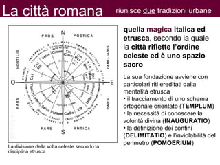 quella magica italica ed
etrusca, secondo la quale
la città riflette l’ordine
celeste ed è uno spazio
sacro
La sua fondazione avviene con
particolari riti ereditati dalla
mentalità etrusca
• il tracciamento di uno schema
ortogonale orientato (TEMPLUM)
• la necessità di conoscere la
volontà divina (INAUGURATIO)
• la definizione dei confini
(DELIMITATIO) e l'inviolabilità del
perimetro (POMOERIUM)
La città romana riunisce due tradizioni urbane
La divisione della volta celeste secondo la
disciplina etrusca
 