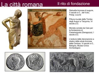 La città romana Il rito di fondazione
Statuetta bronzea di augure,
V secolo a.C., dal Vulci,
Parigi, Louvre
Pittura murale della Tomba
degli Auguri a Tarquinia, VI
secolo a.C.
Moneta coniata da Caio per
la fondazione di
Casaraugusta (Saragozza), I
secolo d.C.
L'aratura dalla decorazione a
sbalzo della situla bronzea
della Certosa, Vi secolo a.C.,
Bologna, Museo Civico
Archeologico
 