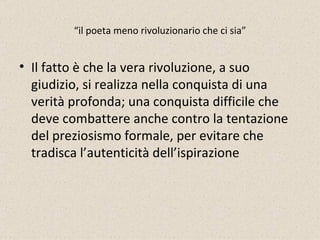 “ il poeta meno rivoluzionario che ci sia” Il fatto è che la vera rivoluzione, a suo giudizio, si realizza nella conquista di una verità profonda; una conquista difficile che deve combattere anche contro la tentazione del preziosismo formale, per evitare che tradisca l’autenticità dell’ispirazione 