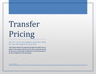 Transfer
Pricing
The CIT– 10 v/s.CA Computer Associates India
Pvt. Ltd. ITAT Appeal no-20 of 2011
 That merely because the assessee had paid the royalty even in
respect of the products sold by it to the clients, who had not paid
for the same, it would make no difference to the determination of
the Arm's Length Price of the transaction.




 8/14/2012
 