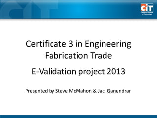 E-Validation project 2013
Presented by Steve McMahon & Jaci Ganendran
Certificate 3 in Engineering
Fabrication Trade
 