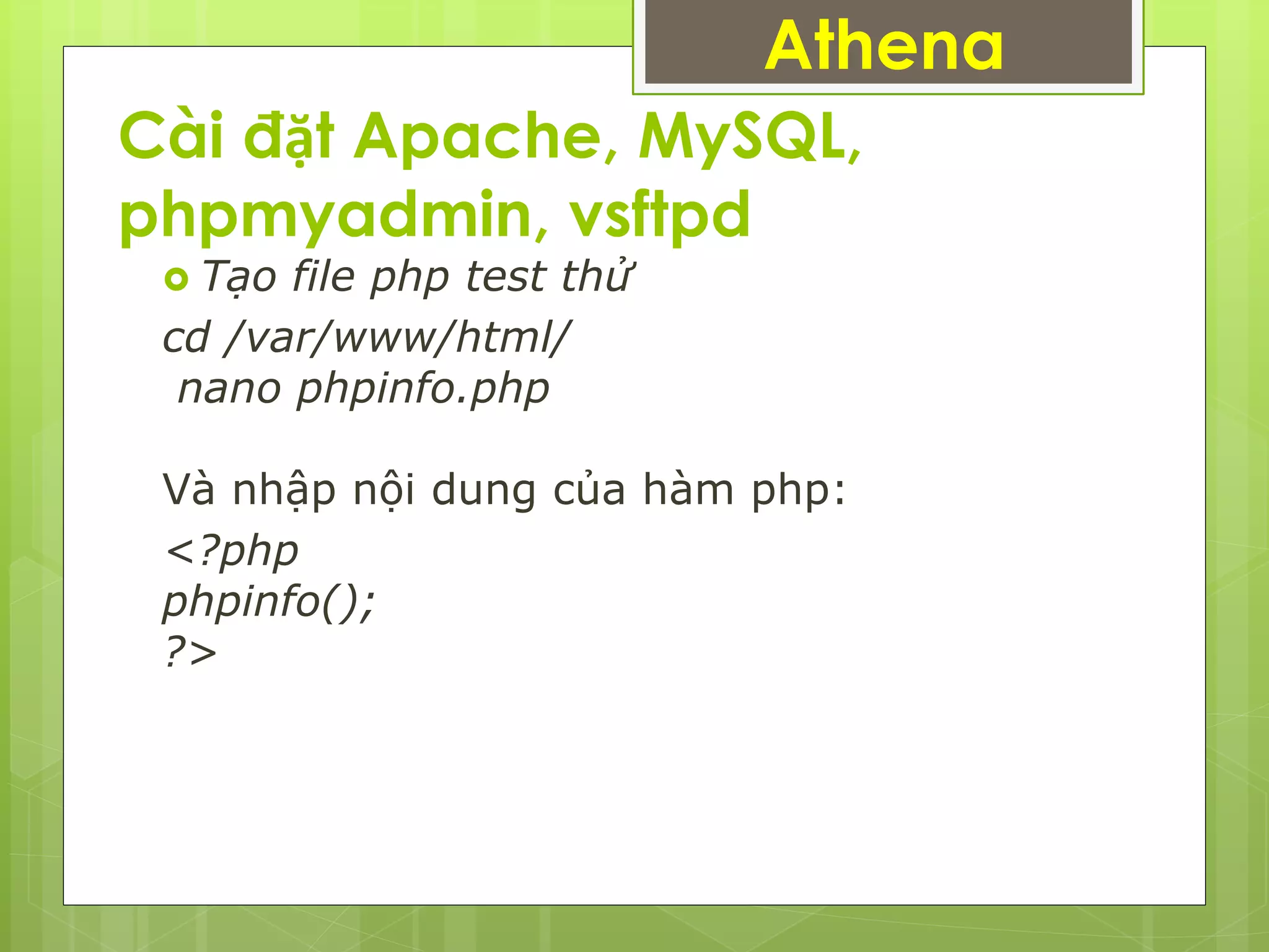 Cài đặt Apache, MySQL,
phpmyadmin, vsftpd
 Tạo file php test thử
cd /var/www/html/
nano phpinfo.php
Và nhập nội dung của hàm php:
<?php
phpinfo();
?>
Athena
 