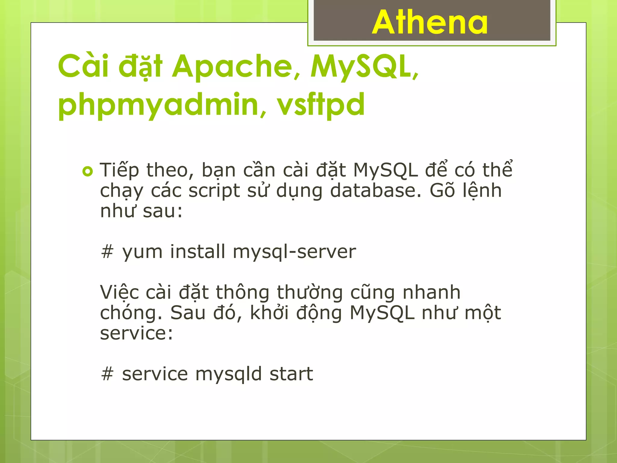 Cài đặt Apache, MySQL,
phpmyadmin, vsftpd
Athena
 Tiếp theo, bạn cần cài đặt MySQL để có thể
chạy các script sử dụng database. Gõ lệnh
như sau:
# yum install mysql-server
Việc cài đặt thông thường cũng nhanh
chóng. Sau đó, khởi động MySQL như một
service:
# service mysqld start
 