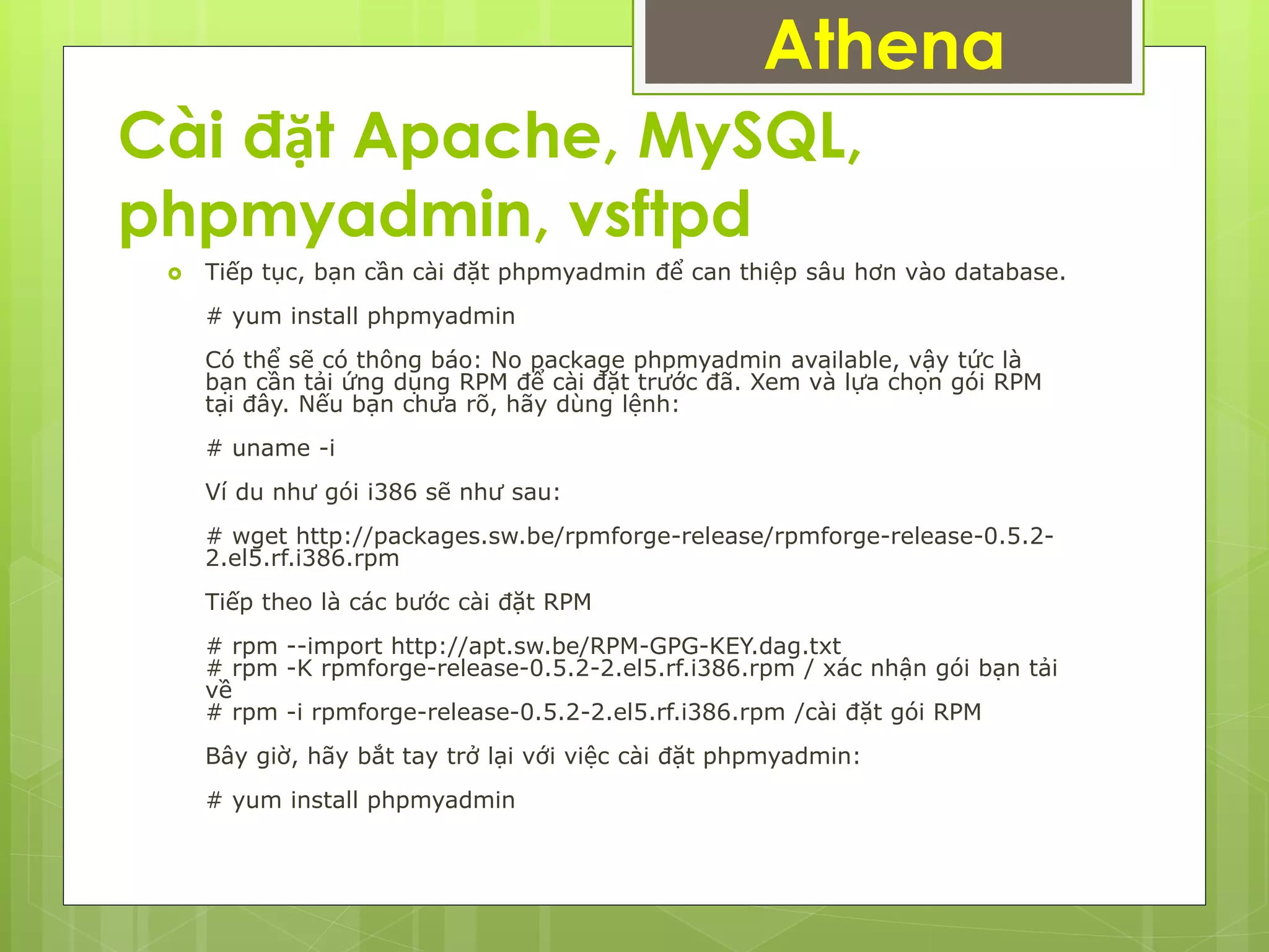 Cài đặt Apache, MySQL,
phpmyadmin, vsftpd
Athena
 Tiếp tục, bạn cần cài đặt phpmyadmin để can thiệp sâu hơn vào database.
# yum install phpmyadmin
Có thể sẽ có thông báo: No package phpmyadmin available, vậy tức là
bạn cần tải ứng dụng RPM để cài đặt trước đã. Xem và lựa chọn gói RPM
tại đây. Nếu bạn chưa rõ, hãy dùng lệnh:
# uname -i
Ví du như gói i386 sẽ như sau:
# wget http://packages.sw.be/rpmforge-release/rpmforge-release-0.5.2-
2.el5.rf.i386.rpm
Tiếp theo là các bước cài đặt RPM
# rpm --import http://apt.sw.be/RPM-GPG-KEY.dag.txt
# rpm -K rpmforge-release-0.5.2-2.el5.rf.i386.rpm / xác nhận gói bạn tải
về
# rpm -i rpmforge-release-0.5.2-2.el5.rf.i386.rpm /cài đặt gói RPM
Bây giờ, hãy bắt tay trở lại với việc cài đặt phpmyadmin:
# yum install phpmyadmin
 