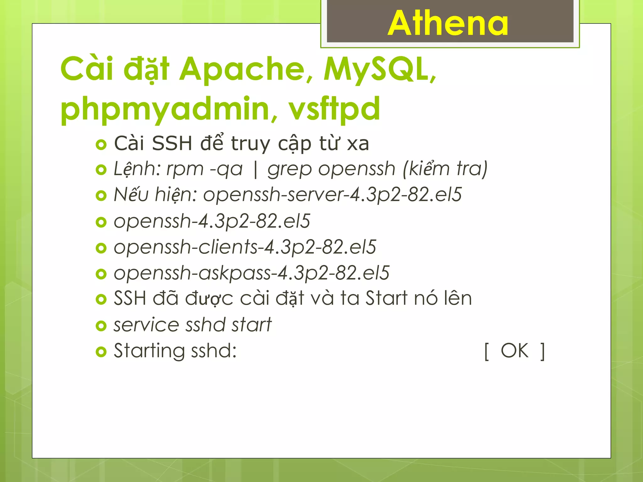 Cài đặt Apache, MySQL,
phpmyadmin, vsftpd
Athena
 Cài SSH để truy cập từ xa
 Lệnh: rpm -qa | grep openssh (kiểm tra)
 Nếu hiện: openssh-server-4.3p2-82.el5
 openssh-4.3p2-82.el5
 openssh-clients-4.3p2-82.el5
 openssh-askpass-4.3p2-82.el5
 SSH đã được cài đặt và ta Start nó lên
 service sshd start
 Starting sshd: [ OK ]
 