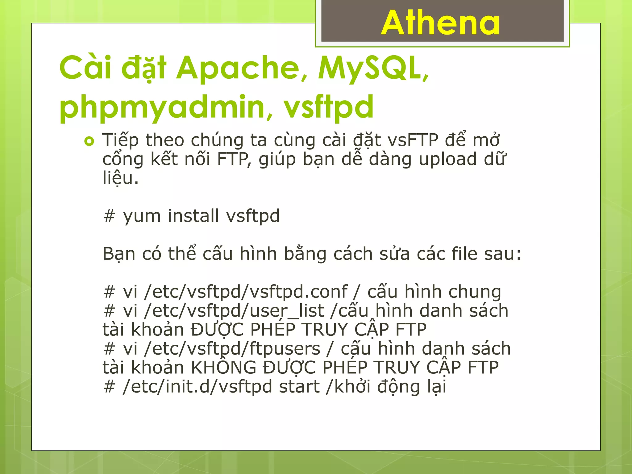 Cài đặt Apache, MySQL,
phpmyadmin, vsftpd
Athena
 Tiếp theo chúng ta cùng cài đặt vsFTP để mở
cổng kết nối FTP, giúp bạn dễ dàng upload dữ
liệu.
# yum install vsftpd
Bạn có thể cấu hình bằng cách sửa các file sau:
# vi /etc/vsftpd/vsftpd.conf / cấu hình chung
# vi /etc/vsftpd/user_list /cấu hình danh sách
tài khoản ĐƯỢC PHÉP TRUY CẬP FTP
# vi /etc/vsftpd/ftpusers / cấu hình danh sách
tài khoản KHÔNG ĐƯỢC PHÉP TRUY CẬP FTP
# /etc/init.d/vsftpd start /khởi động lại
 