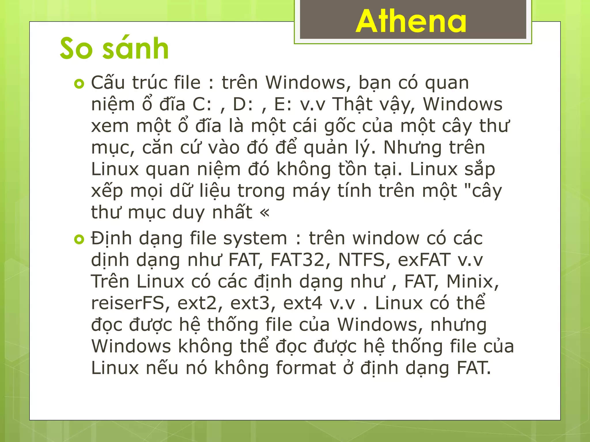 So sánh
 Cấu trúc file : trên Windows, bạn có quan
niệm ổ đĩa C: , D: , E: v.v Thật vậy, Windows
xem một ổ đĩa là một cái gốc của một cây thư
mục, căn cứ vào đó để quản lý. Nhưng trên
Linux quan niệm đó không tồn tại. Linux sắp
xếp mọi dữ liệu trong máy tính trên một "cây
thư mục duy nhất «
 Định dạng file system : trên window có các
dịnh dạng như FAT, FAT32, NTFS, exFAT v.v
Trên Linux có các định dạng như , FAT, Minix,
reiserFS, ext2, ext3, ext4 v.v . Linux có thể
đọc được hệ thống file của Windows, nhưng
Windows không thể đọc được hệ thống file của
Linux nếu nó không format ở định dạng FAT.
Athena
 