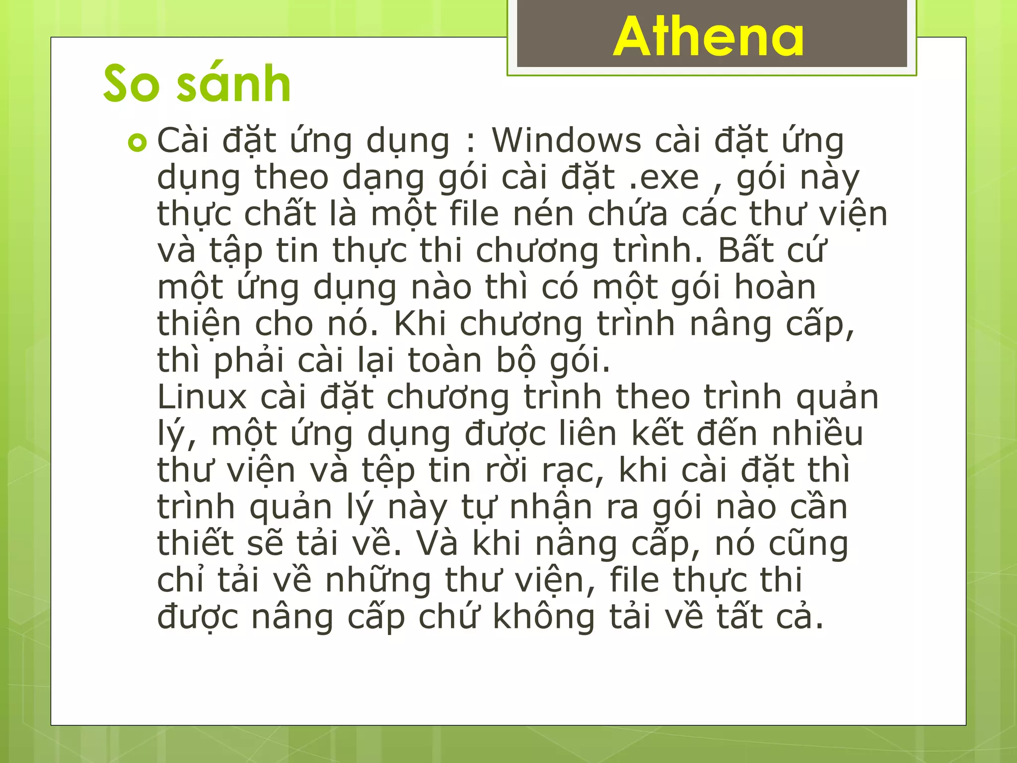 So sánh
 Cài đặt ứng dụng : Windows cài đặt ứng
dụng theo dạng gói cài đặt .exe , gói này
thực chất là một file nén chứa các thư viện
và tập tin thực thi chương trình. Bất cứ
một ứng dụng nào thì có một gói hoàn
thiện cho nó. Khi chương trình nâng cấp,
thì phải cài lại toàn bộ gói.
Linux cài đặt chương trình theo trình quản
lý, một ứng dụng được liên kết đến nhiều
thư viện và tệp tin rời rạc, khi cài đặt thì
trình quản lý này tự nhận ra gói nào cần
thiết sẽ tải về. Và khi nâng cấp, nó cũng
chỉ tải về những thư viện, file thực thi
được nâng cấp chứ không tải về tất cả.
Athena
 