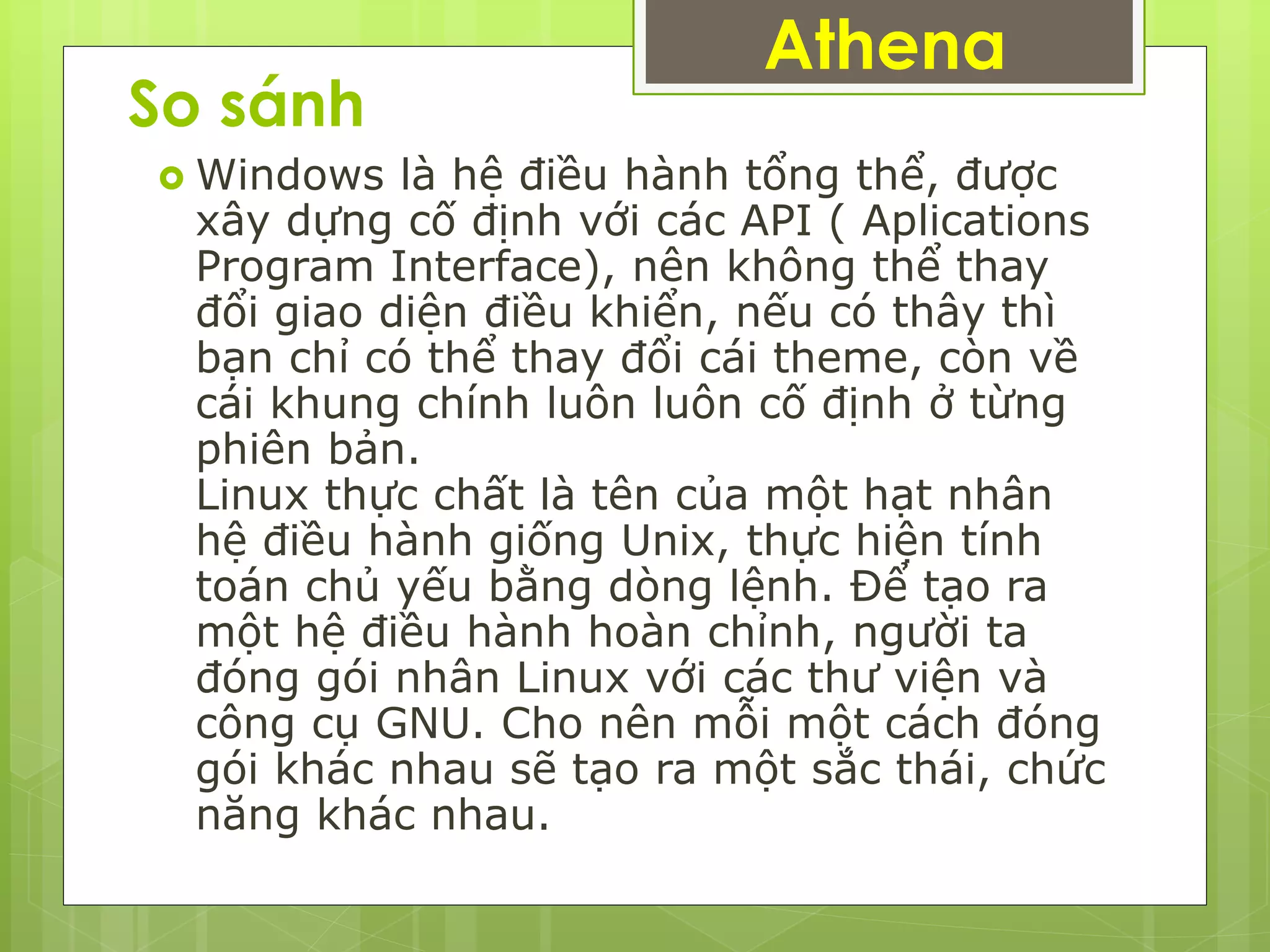 So sánh
 Windows là hệ điều hành tổng thể, được
xây dựng cố định với các API ( Aplications
Program Interface), nên không thể thay
đổi giao diện điều khiển, nếu có thây thì
bạn chỉ có thể thay đổi cái theme, còn về
cái khung chính luôn luôn cố định ở từng
phiên bản.
Linux thực chất là tên của một hạt nhân
hệ điều hành giống Unix, thực hiện tính
toán chủ yếu bằng dòng lệnh. Để tạo ra
một hệ điều hành hoàn chỉnh, người ta
đóng gói nhân Linux với các thư viện và
công cụ GNU. Cho nên mỗi một cách đóng
gói khác nhau sẽ tạo ra một sắc thái, chức
năng khác nhau.
Athena
 