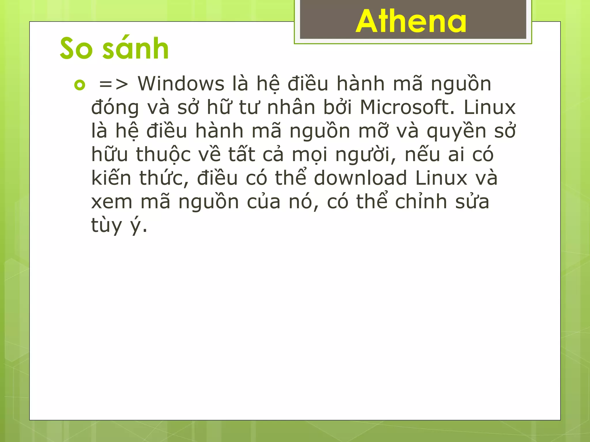 So sánh
 => Windows là hệ điều hành mã nguồn
đóng và sở hữ tư nhân bởi Microsoft. Linux
là hệ điều hành mã nguồn mỡ và quyền sở
hữu thuộc về tất cả mọi người, nếu ai có
kiến thức, điều có thể download Linux và
xem mã nguồn của nó, có thể chỉnh sửa
tùy ý.
Athena
 